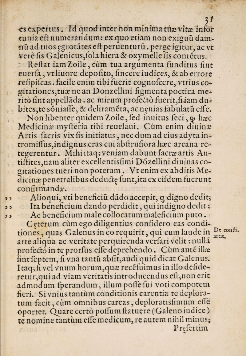 V es expertus. Id quod inter non minima tuse vitx infbr tuniaeft numerandum: ex quo etiam non exiguu dam- nu ad tuos fgrotates eft pernenturu. perge igitur, ac vt vere fis Galenicus,fola hiera &amp; oxymelie fis contetus. : Reftat iamZoile, cum tua argumenta funditus fint euerfa, vt liuorc depofito, fincei e iudices, &amp; ab errore refipifeas . facile enim tibi fuerit cognofccre, vtrius co¬ gitationes,tux ne an Donzellini figmenta poetica me¬ rito fint appellada. ac mirum profeito fuerit,fiiam du- bites,te soniaffe, &amp; delirameta, ac nenias fabulatu effe. Non libenter quidem Zoile, fed inuitus feci ,5» hxc Medicinx myfteria tibi reuelaui. Ciim enim diuinx Artis facris vix fis initiatus, nec dum ad eius adyta in- tromiffus,indignus eras cui abftrufiora hxc arcana re¬ tegerentur. Mihiitaq; veniam dabunt faerx artis An- tiftites,nam aliter excellentisfimi Dozellini diuinas co¬ gitationes tueri non poteram. Vt enim ex abditis Me¬ dicinx penetralibus dedu&amp;£ funt,ita ex eifdem fuerunt confirmandx. Alioqui, vti beneficiu dado accepit, q digno dedit; Ita beneficium dando perdidit, qui indigno dedit; Ac beneficium male collocatum maleficium puto. Ceterum cum ego diligentius confidero eas condi¬ tiones , quas Galenus in eo requirit, qui cum laude in arte aliqua ac veritate perquirenda verfari velit: nulla profecto in te prorfus effe deprehendo. Ciimaute illas fint feptem, fi vna tantu abfit,audi quid dicat Galenus. Itaq; fi vel vnum horum,qux recefuimus in illo delide- retur,qui ad viam veritatis introducendus eft,non erit admodum fperandum, illum polfe fui voti compotem fieri. Si vnius tantum conditionis carentia te deplora¬ tum facit,cum omnibuscareas,deploratisfimum effe oportet. Quare certo polfum ftatuere (Galenoiudice) te nomine tantum elfe medicum, re autem nihil minus; Pr^fertim