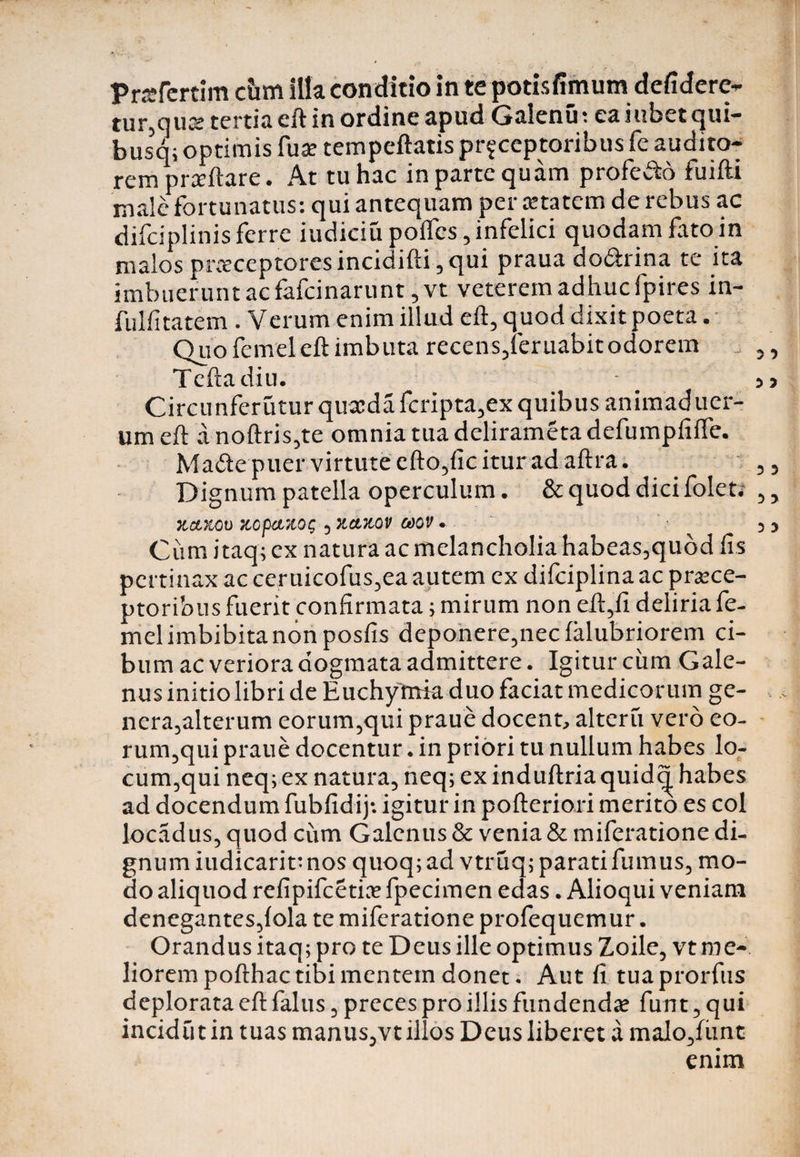 Prafertim cbm illa conditio in te potisfimumdefiderc- tur,qu«e tertia eft in ordine apud Gaienu; ea iubet qui- busq; optimis fua? tempeftatis pr^ceptoribus fe audito¬ rem prediare. At tu hac in parte quam profe&amp;o fuifti male fortunatus: qui antequam per Ktatem de rebus ac difciplinis ferre iudiciu pofles, infelici quodam fato in malos pr.xceptoresincidifti,qui praua dodrina te ita imbuerunt ac fafeinarunt ,vt veterem adhuc fpires in- fulfitatem . Verum enim illud eft, quod dixit poeta. Quo femel eft imbuta recens,leruabit odorem i Teftadiu. Circunferutur quieda fcripta,ex quibus animad uer- urn eft a noftris,te omnia tua delirameta defumpfifte. Made puer virtute efto,fic itur ad aftra. Dignum patella operculum. &amp; quod dici folet. KCi&amp;Ol) KOpClZOt; 5 XCITtOV Ct)0V • Cum itaq; cx natura ac melancholia habeas5quod fis pertinax ac ceruicofus^ea autem cx difciplina ac praece¬ ptoribus fuerit confirmata; mirum non eft,fi deliria fe¬ mel imbibitanon posfis deponere^iecfalubriorem ci¬ bum ac veriora dogmata admittere. Igitur ciim Gale¬ nus initio libri de Euchymia duo faciat medicorum ge- nera3alterum eorum5qui praue docent, alteru vero eo- rum,qui praue docentur. in priori tu nullum habes lo- cum,qui neq; ex natura, neq; ex induftria quid<| habes ad docendum fubfidij*. igitur in pofteriori merito es coi locadus, quod cum Galenus &amp; venia &amp; miferatione di¬ gnum iudicarit: nos quoq; ad vtruq; parati fumus, mo¬ do aliquod refipifeetia? fpecimen edas. Alioqui veniam denegantes,{ola te miferatione profequemur . Orandus itaq; pro te Deus ille optimus Zoile, vt me¬ liorem pofthac tibi mentem donet. Aut fi tua prorfus deplorata eft falus , preces pro illis fundenda? fun t, qui incidtit in tuas manus,vt illos Deus liberet a malo,funt enim