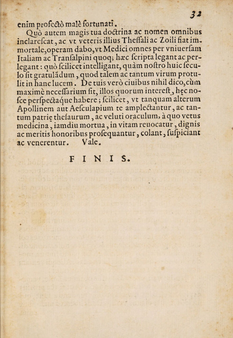 3* enim profeXo male fortunati. Quo autem magis tua doXrina ac nomen omnibus inclarcfcat, ac vt veteris illius Theflali ac Zoili fiat im- mortale,operam dabo,vt Medici omnes per vniuerfani Italiam acTranfalpiniquoq; heee feripta legant ac per¬ legant : quo fcilicetintelligant, quam noftro huic fecu- lo fit gratuladum, quod talem ac tantum virum protu¬ lit in hanc lucem. De tuis vero ciuibus nihil dico,cum maxime ncceflarium fit, illos quorum intereft, h^c no- fceperfpedtaque habere; fcilicet, vt tanquam alterum Apollinem autAefculapium te amplexantur,ac tan¬ tum patrie thelaurum, ac veluti oraculum, a quo vetus medicina’ iamdiu mortua, in vitam reuocatur, dignis ac meritis honoribus prolequantur, colant, fulpicianc ac venerentur. Vale.