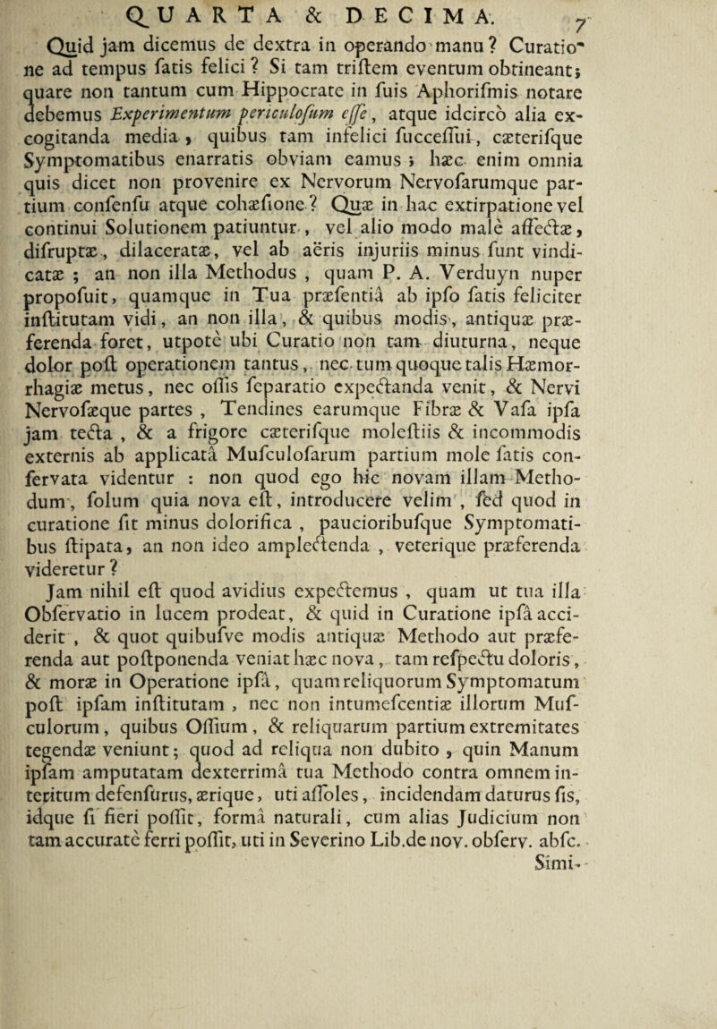 Quid jam dicemus de dextra in operando manu ? Curatio* ne ad tempus fatis felici? Si tam triftem eventum obtineant; quare non tantum cum Hippocrate in fuis Aphorifmis notare debemus Experimentum penculofum effe, atque idcirco alia ex* cogitanda media > quibus tam infelici fuccefliu, coterifque Symptomatibus enarratis obviam eamus > hoc. enim omnia quis dicet non provenire ex Nervorum Nervofarumque par¬ tium confenlu atque cohofione? Quo in hac extirpatione vel continui Solutionem patiuntur , vel alio modo male affeCto, difrupto, dilacerata, vel ab aeris injuriis minus funt vindi- catae ; an non illa Methodus , quam P. A. Verduyn nuper propofuit, quamque in Tua profentia ab ipfo fatis feliciter inftitutam vidi, an non illa, & quibus modis, antiqua pro¬ ferenda foret, utpote ubi Curatio non tam diuturna, neque dolor pofl operationem tantus, nec tum quoque talis Homor- rhagio metus, nec offis feparatio cxpeftanda venit, & Nervi Nervofoque partes , Tendines earumque Fibrae & Vafa ipfa jam teCta , & a frigore caeterifque moleftiis & incommodis externis ab applicata Mufculofarum partium mole fatis con- fervata videntur : non quod ego hic novam illam Metho¬ dum, folum quia nova eft, introducere velim , fed quod in curatione fit minus dolorifica , paucioribufque Symptomati¬ bus ftipata, an non ideo amplectenda , veterique proferenda videretur ? Jam nihil eft quod avidius expeCtemus , quam ut tua illa Obfervatio in lucem prodeat, & quid in Curatione ipfa acci¬ derit , & quot quibufve modis antiquo Methodo aut profe¬ renda aut poftponenda veniat hoc nova, tam refpeCtu doloris, & moro in Operatione ipfa, quam reliquorum Symptomatum pofl ipfam inftitutam , nec non intumefcentio illorum Muf- culorum, quibus Offium , & reliquarum partium extremitates tegendo veniunt; quod ad reliqua non dubito 5 quin Manum ipfam amputatam dexterrima tua Methodo contra omnem in¬ teritum defenfurus, orique, uti afloles, incidendam daturus fis, idque fi fieri poflit, forma naturali, cum alias Judicium non tam accurate ferri poflit, uti in Severino Lib.de nov. obferv. abfc. Simi--