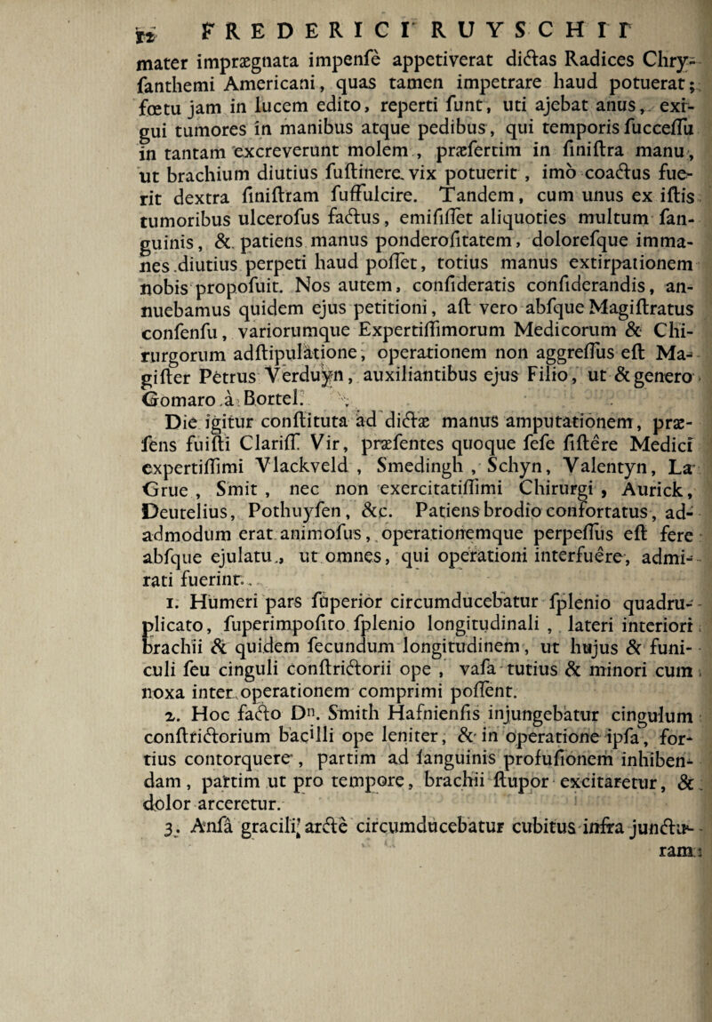 ** f REDERICT RUYSC H I T mater impraegnata impenfe appetiverat di&as Radices Chry- fanthemi Americani, quas tamen impetrare haud potuerat; fetu jam in lucem edito, reperti funr, uti ajebat anus, exr- gui tumores in manibus atque pedibus , qui temporis fucceftu in tantam excreverunt molem , pnefertim in finiftra manu , ut brachium diutius fuftinere. vix potuerit , imo coaftus fue¬ rit dextra finiftram fufFulcire. Tandem, cum unus ex iftis tumoribus ulcerofus faftus, emififlet aliquoties multum fan- guinis, &. patiens manus ponderofitatem, dolorefque imma¬ nes diutius perpeti haud pofTet, totius manus extirpaiionem nobis propofuit. Nos autem, confideratis confiderandis, an¬ nuebamus quidem ejus petitioni, aft vero abfque Magiftratus confenfu, variorumque Expertiftimorum Medicorum & Chi¬ rurgorum adftipulatione j operationem non aggreffus eft Ma- gifter Petrus Verduyn, auxiliantibus ejus Filio , ut & genero GomaroaBortel. v Die igitur conftituta ad dicto manus amputationem, prse- fens fuifti ClarilT Vir, prafentes quoque fefe fiftere Medici expertiflimi Vlackveld , Smedingh , Schyn, Valentyn, La Grue , Sinit, nec non exercitatiflimi Chirurgi , Aurick, Deutelius, Pothuyfen, &c. Patiensbrodioconfortatus,ad- admodum erat animofus, operationemque perpeftus eft fere abfque ejulatu., ut omnes, qui operationi interfuere, admi¬ rati fuerint... * 1 i. Humeri pars foperior circumducebatur fplenio quadru- - plicato, fuperimpofito fplenio longitudinali , lateri interiori brachii & quidem fecundum longitudinem, ut hujus & funi¬ culi feu cinguli conftriftorii ope , vafa tutius & minori cum noxa inter operationem comprimi pollent. a. Hoc fa&o Dn. Smith Hafnienfis injungebatur cingulum conftriftorium bacUli ope leniter, &-in operatione ipfa , for¬ tius contorquere', partim ad ianguinis profufionem inhiben¬ dam , pattirn ut pro tempore, brachii ftupor1 excitaretur, & ; dolor arceretur. 3. Anfa gracili- arfte circumducebatur cubitus infta juncto- - rami