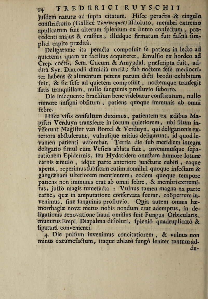 r4 FREDERICI R U Y S C H I I jufdem naturae ac fupra citatum. Hifce peraftis & cingula coiiftri&orio (Gallice Touruequet) iffdoluto, membri extrema applicatum fuit alterum fplenium ex linteo confe&um , prae¬ cedenti majus & craflius , illudque firmatum fuit fafcia fim- plici capite praedita. Deligatione ita perafta compofuit fe patiens in le&o ad quietem; quam ut facilius acquireret, Emulfio ex hordeo ad Crep. cofto, Sem. Cucum. & Amygdal. praefcripta fuit, ad¬ diti Syr. Diacodii dimidii uncii; fub noftem fefe mediocri¬ ter habens & alimentum petens parum difti brodii exhibitum fuit, & fic fefe ad quietem compofuit , noftemque tranfegit fatis tranquillam, nullo fanguinis profluvio fuborto. Die infequente brachitai bene videbatur conftitutum, nullo tumore infigni obfttum , patiens quoque immunis ab omni febre. Hifce vifis confultum duximus, patientem ex aedibus Ma- giftri Verduyn transferre in locum quietiorem, ubi illum in- viferunt Magifter van Bortel & Yerduyn, qui deligationis ex¬ teriora abftulerunt, vulnufque mitius deligarunt, id quod le¬ vamen patienti adfefebat. Tertia die fub meridiem integra deligatio fimul cum Veficis ablata fuit , invenimufque fepa- rationem Epidermis, feu Hydatidem onuftam humore loturae carnis aemulo , idque parte anteriore jun&urae cubiti , eaque aperta, reperimus fubntam cutim nonnihil quoque infe&am & gangraenam ulteriorem mentientem; eodem quoque tempore patiens non immunis erat ab omni febre, & membri extremi¬ tas» jufto magis tumefafta : Vulnus tamen magna ex parte carne» quae in amputatione confervata fuerat, coopertum in¬ venimus, fine fanguinis profluvio. Quia autem omnis hae¬ morrhagiae novae metus nobis nondum erat ademptus, in de- ligationis renovatione haud omiflus fuit Fungus Orbicularis, munutus Empl. Diapalma difloluti, fplenio quadruplicato & ligaturi convenienti. 4. Die pulfum invenimus concitatiorem , & vulnus non minus extumefadum, itaque ablato fungo leniter tantam ad- du-