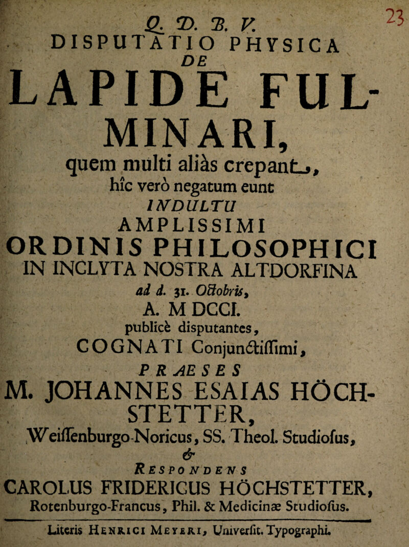 LAPIDE FUL- minari, quem multi aliis crepante, hic vero negatum eunt INDULTU | AMPLISSIMI ORDINIS PHILOSOPHICI IN INCLYTA NOSTRA ALTDORFINA ad d. 31. OSobrti, A. M DCCI. publicfc disputantes, COGNATI Conjun£tiflimi, P R AE S E S M. JOHANNES ESAIAS HOCH- STETTER, : .Weiflenburgo Noricus, SS. Theol. Studiofus, & Respo n d e n s CAROLUS FRIDERICUS HOCHSTETTER, Rotenburgo-Francus, Phil. & Medicinae Studiofus. Literis Henrici Meyeiu, Umverlit.Typographi.