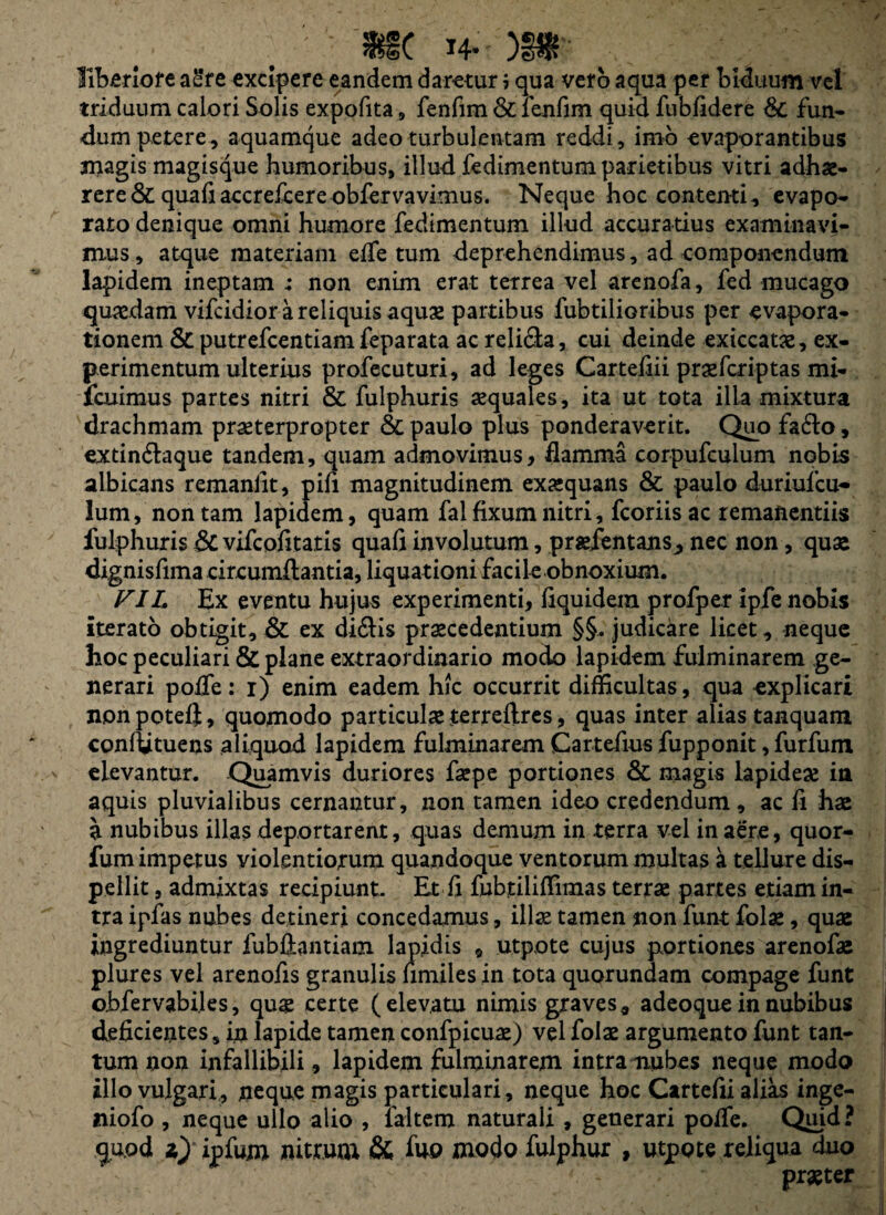 f : «SC H-'')§$'' liberiore a£r e excipere eandem daretur i qua vero aqua per biduum vel triduum calori Solis expofita , fenfim & lenfim quid fubfidere &; fun¬ dum petere, aquamque adeo turbulentam reddi, imo evaporantibus jnagis magisque humoribus, illud fedimentum parietibus vitri adhae¬ rere & quafiaccrefcereobfervavimus. Neque hoc contenti, evapo¬ rato denique omni humore fedimentum illud accuratius examinavi¬ mus, atque materiam effetum deprehendimus, ad componendum lapidem ineptam ; non enim erat terrea vel arenofa, fed mucago quaedam vifcidiorareliquisaquae partibus lubtilioribus per «vapora¬ tionem & putrefcentiam feparata ac reli&a, cui deinde exiccatae, ex¬ perimentum ulterius profecuturi, ad leges Cartefiii praefcriptas mi- icuimus partes nitri & fulphuris aequales, ita ut tota ilia mixtura drachmam praeterpropter & paulo plus ponderaverit. Quo fa£lo, extin&aque tandem, quam admovimus, flamma corpufculum nobis albicans remanlit, pifi magnitudinem exaequans & paulo duriufcu- lum, non tam lapidem, quam fal fixum nitri, fcoriis ac remanendis fulphuris &C vifcofitatis quafi involutum, praefentans ^ nec non, quas dignisfima circumflantia, liquationi facile obnoxium. FIL Ex eventu hujus experimenti, fiquidem profper ipfe nobis iterato obtigit, & ex di<flis praecedentium §§. judicare licet, neque hoc peculiari & plane extraordinario modo lapidem fulminarem ge¬ nerari poffe: i) enim eadem hic occurrit difficultas, qua explicari non potefi, quomodo particulae terreftres, quas inter alias tanquam conflituens aliquod lapidem fulminarem Cartefius fupponit, furfum elevantur. Quamvis duriores faepe portiones & magis lapideae in aquis pluvialibus cernantur, non tamen ideo credendum , ac fi hae a nubibus illas deportarent, quas demum in terra vel in aere, quor- fum impetus violentiorum quandoque ventorum multas a tellure dis¬ pellit , admixtas recipiunt. Et fi fubjtiliffimas terrae partes etiam in¬ tra ipfas nubes detineri concedamus, illae tamen non funt folae, quas ingrediuntur fubflantiam lapidis 9 utpote cujus portiones arenofas plures vel arenofis granulis fimiles in tota quorundam compage funt obfervabiles, quas certe (elevatu nimis graves, adeoque in nubibus deficientes, in lapide tamen confpicuas) vel folae argumento funt tan¬ tum non infallibili, lapidem fulminarem intra nubes neque modo illo vulgari, neque magis particulari, neque hoc Cartefii alias inge- niofo , neque ullo alio , laltem naturali , generari poffe. Quid? qu.od z) ipfum nitrum & fuo modo fulphur , utpote reliqua duo x * praeter