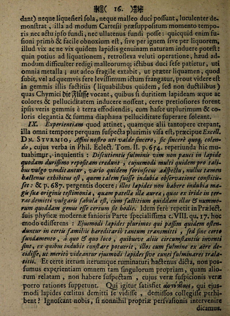 9H( m dant) neque liquefieri fola, neque malleo duci poflunt* luculenter de- monftrat, illa ad modum Gartefii pradfuppofitum momento tempo¬ ris nec aduipfo fundi, nec ullatenus fundi pofle: quicquid enimfu- fioni primo Si facile obnoxium eft, five per ignem five per liquorem, illud vix acne vix quidem lapidis genuinam naturam induere poteft: quin potius ad liquationem, retroflexa veluti operatione, haud ad¬ modum difficulter redigi malleorumq; i&ibus duci fefe patietur, uti omnia metalla ; aut adeo fragile extabit, ut praeter liquamen, quod fubit, vel ad quemvis fere leviflimum i&urn frangatur, prout videre eft in gemmis illis fa&itiis (liquabilibus quidem, fed non du&ilibus ) quas Chymici vocant, quibus fi duritiem lapideam aeque ac colores & pelluciditatem inducere noffent, certe pretiofiores forent ipfis veris gemmis e terra effodiendis, cum hafce utplurimum & co¬ loris elegantia & fumma diaphana pelluciditate fuperare foleant. IX. Experientiam quod attinet, quamque alii tantopere crepant, illa omni tempore perquam fufpe&a plurimis vifa eft, praecipueExcell. D N. Stvrmio, dffininoftro uti valdefine ero, fic fincere quofo colen¬ do y cujus verba in Phil. Ecleft. Tom. II. p. 6y4. reperiunda hic mu¬ tuabimur, inquientis : Difcutientis fulminis vim non pauci in lapide quodam durijfimo repofitam credunt , cujus modi multi quidem pro tali¬ bus vulgo venditantur y vario quidem forinfecus adJpeBu, nullus tamen balienus exhibitus eft, quem talem futffe indubia obfervatione conflit is- fet: & p. 687. pergentis docere; illos lapides non habere indubia ma¬ gis fu a originis teftimonia, quam patella illa aurea, quas ex iride in ter¬ ras demitti vulgaris fabula efty cum fattitium quiddam dias 15 nummo¬ rum quoddam genus ejfe certum fit hodie. Idem fere repetit inPraelefh fuis phyficae modernae fanioris Parte fpecialiflima c.VIII. qu. 17. hoc modo edifTerens : Ejusmodi lapides plurimos qui paffim quidem often- duntur in certis familiis h are di turio tantum transmitti , fed fine certo fundamento, d quo & quo loco , quibusve aliis circumftantiis inventi finty ex quibus indubie conflare potuerit, illos cum fulmine ex aere de- cidiffcy ut merito videantur ejusmodi lapidesfive cuneifulminares trala- titii. Et certe iterum iterumque ruminaturi haftenus dicla, non pos- fumus experientiam omnem tam Angulorum propriam, quam alio¬ rum relatam , nori habere fufpeftam , cujus verse fufpicionis verae porro rationes fuppetunt. Qui igitur fatisfiet ovtvkIcw , qui ejus¬ modi lapides coelitus demitti le vidiffe , demiflfos collegifle perhi¬ bent? Ignofcant nobis, fi nonnihil propriae perfvafionis intervenire dicamus*