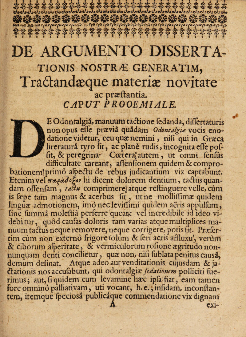 rfr &®.&®®$$&&®®®®®®®®®®®®®®®®&®$.&.f.§. %hi cA» eAp eAs eAp cAp cApoAj cAp cApsAs eA.» eAp cApsAs cAp cAp cAa cAp cAp cAp cAscAp «Ap ®Ap aA* eApeAp cAp cAp eAs »## tfy* <»y3 iys ,rya sys syasya 6ya sya**yS -y *> ®y® cya tys cya sya cya *y3 sya^ya cya <cya sya sya sya cya cya cya cya cya cya ■§• ® $• ■& •&• w ® '#■ §f■ ■§■ f■ #• $• •#■ .?■ #• #• §• ® •& a- a s-a* * { ! • • s S t ! t s 5 » ; * ! : ! ! ! s t t ! * t ? 5 t ! * DE ARGUMENTO DISSERTA- TIONIS NOSTRA GENERAT1M, Tradandaeque materiae novitate ac proflantia* CAPUT PROOEMIALE* DE O dentalgia, manuum tadione fedanda, diflertaturis non opus effe praevia quadam OdontalgU vocis eno¬ datione videtur, ceu quae nemini * nifi qui in Graeca lireratura tyro fit, ac plane rudis? incognita effepofr fit, & peregrina® Ccetera^ autem, ut omni fenfiis difficultate careant, afienfioncm quidem & compro¬ bationem] prirn6 afpedu de rebus judicantium vix captabunt* Etenim vel 5rcLgdfrcfyv hi dicent dolorem dentium, tadiisquan- dam offenfam , tattu comprimere] atque reftinguere velle, cum is fepe tam magnus & acerbus fit, ut ne molliffimo quidem linguae admotionem, imo neclevifiimi quidem aeris appulfum, fine fiimma moleftia perferre queatK vel incredibile ia ideo vi¬ debitur, quod caufas doloris tam varias atque multiplices ma¬ nuum tadus neque removere, neque corrigere? potis fit. Praefer- tim cum non externo frigore folum & feri acris affiuxu’, verum & ciborum afperitate, & vermiculorum rofione aegritudo non- nunquam denti concilietur, quae non? nifi (iiblata penitus causa, demum delinat. Atque adeo aut venditationis cujusdam & ja- dationis nos accumbunt? qui odontalgiae ftdationcm polliciti fue¬ rimus ) aut, fi quidem cum levamine haec ipfa fiat, eam tamen fore omnino palliativam, uti vocant, h. c. ^ infidam, inconftan- tem, itemque fpeciosa publicaque commendatione vix dignam A exi-
