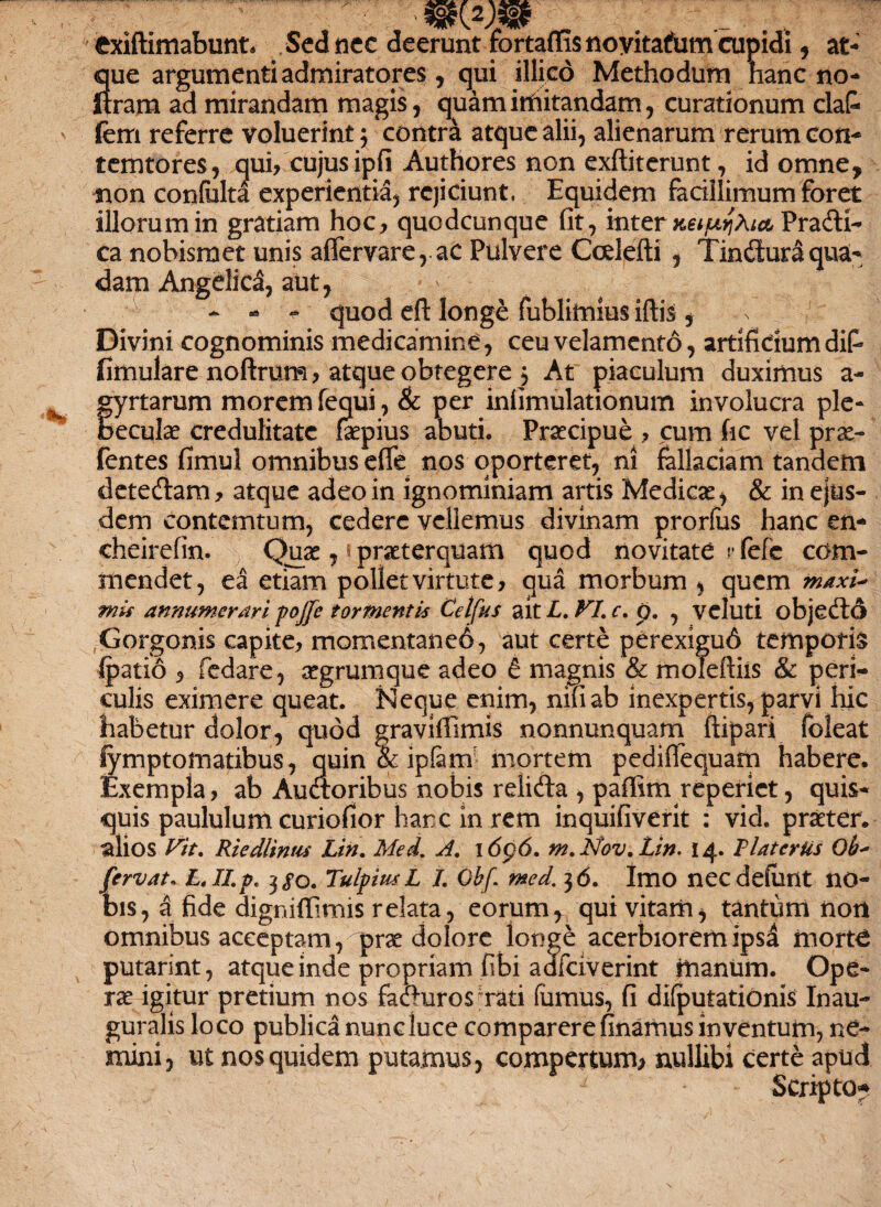 ■ txiftimabunt. Sed nec deerunt fortaffisnoyitafom cupidi 5 at¬ que argumenti admiratores, qui illico Methodum nane no- ftram ad mirandam magis, quam imitandam, curationum claC* fem referre voluerint $ contra atque alii, alienarum rerum coti* temtores, qui/cujusipfi Authores non exftiterunt, id omne, non confulta experientia, rejiciunt. Equidem facillimum foret illorum in gratiam hoc, quodcunque fit, inter xeiujAict PradH- ca nobismet unis affervare, ac Pulvere Ccelefti , Tindluraqua¬ dam Angelica, aut, -' - - quod eft longe fublimius iftis, Divini cognominis medicamine, ceu velamento, artificium difi fimulare noftrura, atque obtegere 5 At piaculum duximus a- fyrtarum morem fequi, & per infimulationum involucra ple- eculae credulitate faepius abuti. Praecipue , cum fic vel prx- fentes fimul omnibus effis nos oporteret, ni fallaciam tandem deteftam, atque adeo in ignominiam artis Medicae, & in ejus¬ dem conterritum, cedere vellemus divinam prorfus hanc en- cheirefin. Quae, * praeterquam quod novitate rfefc com¬ mendet, ea etiam pollet virtute, qua morbum , quem maxi' mis annumerari pojfe tormentis Celfrs ait L. VL c. p. , veluti objedtd Gorgonis capite, momentaned, aut certe perexigud temporis Ipatio , fedare, aegrumque adeo £ magnis & moleftiis & peri¬ culis eximere queat. Neque enim, nifiab inexpertis, parvi hic habetur dolor, quod graviffiimis nonnunquam ftipari foleat Symptomatibus, quin & ipferffi mortem pediflequam habere. Exempla, ab Audioribus nobis relifta , paflim reperiet, quis¬ quis paululum curiofior hanc in rem inquifiverit : vid. praeter, alios Vit, Riedlintu Lin. Med. A. idpd. m. Nov. Lin. 14. PlaterUs Ob' fervat. L.Ilp. 3^0. Tulpius L I. Obf. med. 3 d. Imo nec defiant no¬ bis, a fide digniffimis relata, eorum, qui vitam, tantum non omnibus acceptam, prae dolore longe acerbiorem ipsd morte putarint, atque inde propriam fibi adfeiverint ttianiim. Ope¬ rae igitur pretium nos facturos'rati fiimus, fi difputationis Inau- guralis loco publica nunc luce comparerefinamus inventum, ne¬ mini, ut nos quidem putamus, compertum* nullibi certe apud Scripto?