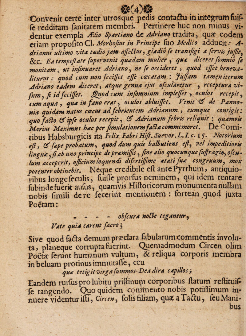 Convenit certe inter utrosque pedis conta&u in integrum fuiP* fc redditam fanitatem membri. Pertinere huc non minus vi¬ dentur exempla Mio Spartiano de Adriano tradita, quae eodem etiam propofito Cl. Morhofius in Principe fuo Medico adducit .* A- drUnm ultimo vita udio jam affettus, gladio fe transfigi a fervis jufiit} &C» Ea tempeflate fupervenit quadam mulier , qua diceret fomnio fe monitam, ut infinuaret Adriano, ne fe occideret , quod e fiet beneva- liturus : quod cum non fccijfiet ejfie coccatam : Jujfiam tamen iterum Adriano eadem diceret, atque genua ejus ofcultirctur , receptura vi~ fum, fi id fecijfet. guod cum infomnium imple fiet yOtulos recepit, cum aqua , qua in fano erat, oculos ab lui flet. Venit ^ de Panno- nia quidam natus c oecus ad febrientem Adrianum , cumque contigit; quo fallo & ipfe oculos recepit, & Adrianum febris reliquit : quamvis Marius Maximus hac per fimulationemfaBa commemoret. De Comi» tibus Habsburgicis ita Felix Fabri FUJI. Suevor, L.lc, i Notorium eft) & fepe probatum, quod dum quis balbutiens eft, vel impeditioris lingua ,fi ab uno principe depramifiis, fine alio quocunque fuffragio,ofcu~ lum acceperit, officium loquendi difertijfime atati fua congruum, mox potenter obtinebit. Neque credibile eft ante Pyrrhum, antiquio¬ ribus longe feculis, fuifte prorfus neminem, qui idem tentare fubinde fuerit aufus, quamvis Hiftoricorum monumenta nullam nobis fimili de re fecerint mentionem: fortean kquod juxta Poetam: „ - - - obfcura nolle tegantur. Vate quia carent facro, Sive quod ftufta demum praeclara fabularum commentis involu¬ ta, planeque corrupta fuerint. Quemadmodum Circen olim Paeti ferunt humanum vultum, & reliqua corporis membra in beluam protinus immutafle, ceu qua tetigit virga fumnws F)ca dira capillos j Eandem rurfus prolubitu priftinum corporibus flatum' reftituiP- fe tangendo. Quo quidem commento nobis potiflimum in¬ nuere videntur ifti , Circen, folisfiliam, quae aTa&u, feuMani- bus