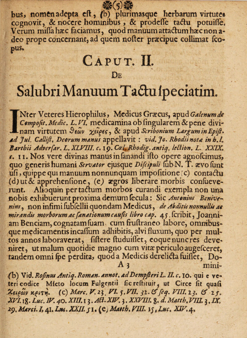 bus, nomen adepta eft, (b) plurimasque herbarum virtute® cognovit, & nocere hominibus > & prodefle ta£u potuiffe* Verum miffahaec faciamus, quod manuumattadlumhsecnon a* deo prope concernant, ad quem nofter praecipue collimat fco- pus, ; Caput. II. De t |? '■ Salubri Manuum Ta£hi fpeciatim. INter Veteres Hierophilus > Medicus Graecus, apud Galenum de Cempofit. Medie. L. VI. medicamina ob lingularem & pene divi¬ nam virtutem Secov , & apud Scribonium Largum in Epift* ad JuL Callift, Deorum manus appellavit : vid.Jo. Rhodii nota inh.L Bartbii Adverfar. L. XLVIIL c, i p. CeeL Rhodig. antiq. lettibn. L. XXIX, e. 11. Nos vere divinas manus in fanandi ifto opere agnofeimus* quo generis humani Servator ejusque Difcipuli iubN. T. aevo funt ufi> quippe qui manuum nonnunquam impofitione (c) contadhi (d)ut& apprehenlione, (c) aegros liberare morbis confiieve- runt. Alioquin pertacflum morbos curandi exempla non una nobis exhibuerunt proxima demum fecula: Sic Antonius Benive» nius j non infim i fubfellii quondam Medicus, de Abditis nonnullis as mirandis morborum ac fanat ionumcaufis libro cap. 45. feribit, Joanni- amBenciam, cognatam (uam cum fruftraneo labore, omnibus» que medicamentis incaffum adhibitis, alvi fluxum, quo per mul¬ tos annos laboraverat, liftere ftuduiflet, eoquenuncres deve¬ niret, ut malum quotidie magno cum vitae periculo augefeeret, tandem omni Ipe perdita* quod a Medicis derelida fuiflet, Do- A 3 mini- (b) Vid. Rofinus Antiq. Roman. annot. adDempfteriL. 1L c. 10. qui e ve* teri codice Mlcto locum Fulgendi ficreftiruir, ut Circe fit quali Xeigoov xtfirij* (c) Mare. F.2)m FI. 3. FU. 31. & feq. VIII’ 13. & zj:a XVL18. Lue. 1F. 40. XIII. 13 .Alt. XIV. 3. XXFIII. g. d. Matth. VIII 3. IX,