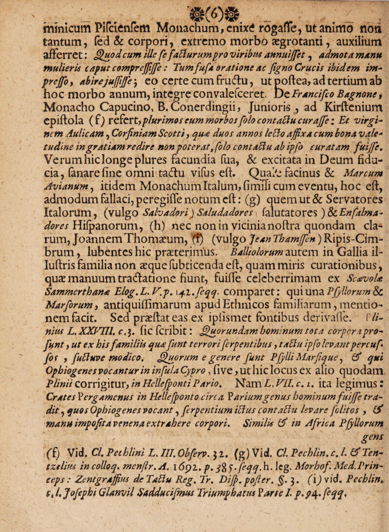 mmlcum Pifcienfem Monachum,enixd rogaffe, titanimo noti tantum, fed & corpori, extremo morbo ogrotanti, auxilium afferret: Quodcum ille fefaBurumpro viribus annuiffiet, admota manu mulieris caput compreffijfe: Tum fufa oratione ac figno Crucis ibidem im- prejfoy abirejuffiffie j eo certe cum fru&u, ut poftea, ad tertium ab hoc morbo annum, integre convalefceret. uefrancifio Bagnone, Monacho Capucino, B.Conerdingii, Junioris , ad Kirftenium epiftola ( f) refert,plurimos eum morbos folo contaBu curaffe; Et virgi- nem Aulicam, Corfiniam Scotti, qua duos annos leclo affixa cum bona vale- tudine ingratiam redire non poterat, folo contaBu ab ipfo euratam fuijfe. Verum hic longe plures facundia fua, & excitatain Deum fidu¬ cia, fanare fine omnbtadlu vifus eft. Quabe facinus & Marcum Avianum, itidem Monachum Italum, fimiii cum eventu, hoc eft, admodum fallaci, peregiffe notum eft: (g) quem ut & Servatores Italorum, (vulgo Salvadori) Saludadoresy falutatores) &Enfalma- dores Hifpanorum, (h) nec non in vicinianoftra quondam cla¬ rum, JoannemThomoum, f!) (vulgo JeanThamffien)Ripis-Cim- brum, lubentes hic proterimus. Palliolorum autem in Gallia il- luftris familia non oque fubticenda eft, quam miris curationibus, quo manuum tradatione fiunt, fuiffe celeberrimam ex ScavoU Sammerthan£ Elog. L. V\p, \q.i.feqq. comparet: qui una Pfyllorum & Marforum, antiquiffimarum apud Ethnicos familiarum, mentio¬ nem facit. Sed pratftateas ex ipfismet fontibus derivafle. Pli¬ nius L.XXVTH', c, fic feribit: Quor undam hominum tota corpora pro- funt, ut ex his familiis qu<e funt terrori ferp entibus, taBu ipfo levant percuf for y fuBuve modico, Quorum e genere funt Pfylli Marfique, & qui Ophiogenes vocantur in infula Cypro > five, ut hic locus ex alio quodam Plinii corrigitur, in Helle(ponti Pario. Nam L, VII, c. i. ita legimus : Crates Pergamenus in Helle/ponto circa Parium genus hominumfuiffe tra¬ dit , quos Ophiogenes vocant, ferpentium iclus contaBu levare folitos , (X manu impofita venena extrahere corpori, Similis & in Africa Pfyllorum gens (() VicL Cl, Pechlini L. 111, Obferv. $ Z. (g) Vid. Cl Pechlin, c. L & Ten- tzelirn in colloq, menflr. A, l6pz, p, feqqM, Icg. Morhof, Med, Prin* cepi: Zentgraffius de TaBu Reg, Tr, Dijp. pofter, §. 3. (i) vid. Pechlin. 4 Jofephi Qlanvil Sadducifmus Triumphatus Parte L p. pt\, fqq,