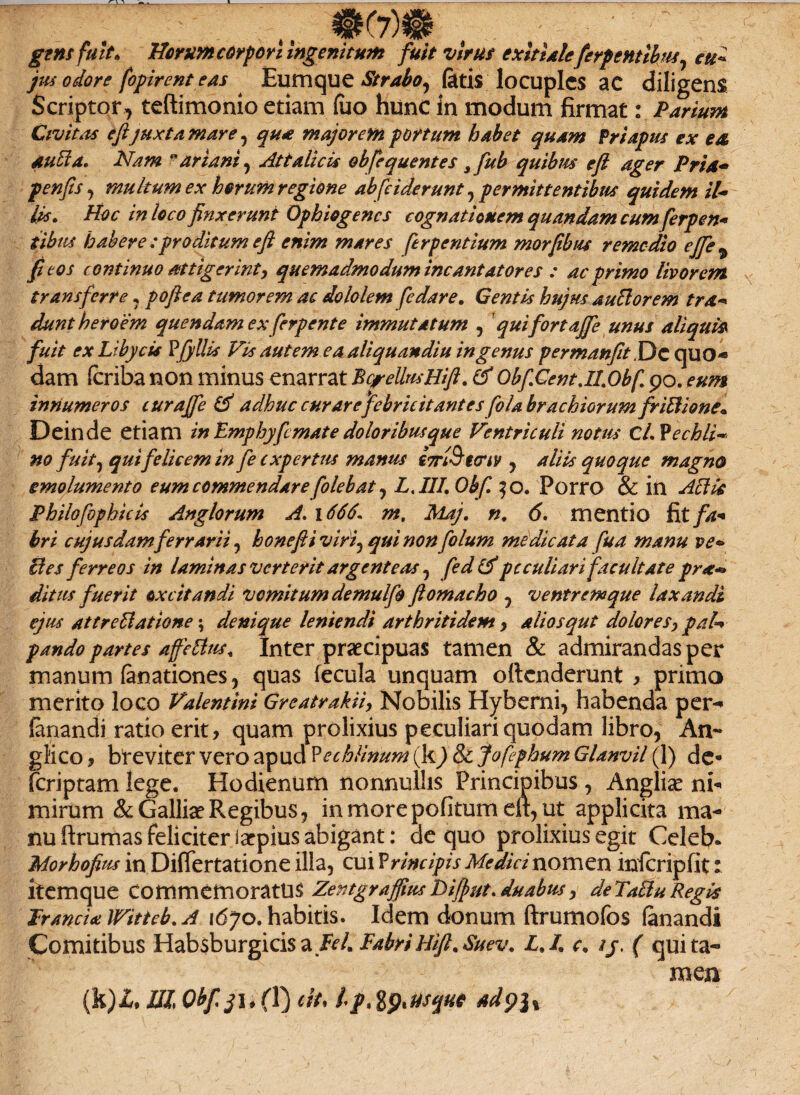 gens fuit* Herum corpori Ingenitum fuit vir ut exitialeferpentibm, eu* jus odore fopirent eas ^ Eum que Strabo, fatis locuples ac diligens Scriptor , teftimonio etiam (uo hunc in modum firmat: Parium Civitas e fijuxta mare, qua majorem portum habet quam Priapus ex e& au fla, Nam ariani, Attalicis obfequentes s fub quibus e fi ager Pria* p en fis, multum ex horum regione abfciderunt y permittentibus quidem il- lis» Hoc in loco finxerunt Ophiogencs cognationem quandam cum ferpen« iibus habere ;proditum e fi enim mares ferpentium morfibus remedio ejfie^ fi eos continuo attigerint, quemadmodum incantatores : ac primo livorem transferre, poftea tumorem ac dololem fedare. Gentis hujus au florem tra- duntheroem quendam exfer p ente immutatum , quifortaffe unus aliqui* fuit ex Libycis Pjyllis Vis autem ea aliquandiu in genus permanfit ,Dc quo¬ dam feriba non minus enarrat BcreUusHifi. & ObfiCent.ILObf 90. eum innumeros curajfe & adhuc curare febricitantes fo/a brachiorum friflione» Deinde etiam in Emphyficmate doloribus que Ventriculi notus C/. Vechli* no fuit) qui felicem in fe expertus manus imSteriv , aliis quoque magno emolumento eum commendarefolebat , LAII, Obf, $o. Porro & in Aflk Philofopbicis Anglorum A, 1666, m, Maj. n, 6. mentio fit fa¬ bri cujusdamferrArii , honefii viriy qui non fio lum medicata fua manu ve* fles ferreos in laminas verterit argenteas , fedtf peculiari facultate pr**> ditus fuerit oxcitandi vomitum demulfo flomacho , ventremque laxandi ejus attreflatione \ denique leniendi arthritidem, aliosqut dolores, pab pando partes affeflus* Inter praecipuas tamen & admirandas per manum fanationes, quas fecula unquam oftenderunt > primo merito loco Valentini Greatrakii, Nobilis Hyberni, habenda per- fanandi ratio erit, quam prolixius peculiari quodam libro, An- glico, breviter vero apud Pechlinum (k)8l jofiphum Glanvil (1) de- (criptam lege. Hodienum nonnullis Principibus , Angliae ni¬ mirum & Galliae Regibus, in more pofitum eit, ut applicita ma¬ nu ftrumas feliciter iarpius abigant: de quo prolixius egit Celeb. Morhofius in DifTertatione illa, cui Principis Medici nomen infcripfit: itemque commemoratus Zentgraffus Difut, duabus, deTaflu Regis Jrancisi IVitteb. A 1670. habitis. Idem donum ftrumofos fanandi Comitibus Habsburgicis a Beli Fabri Hifi.Suev, L.I. c, ij. ( qui ta¬ men