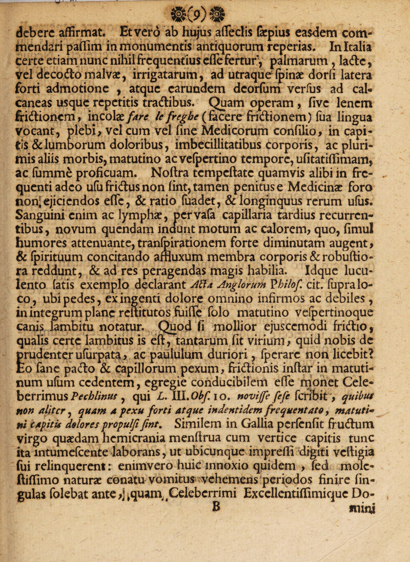 debere affirmat. Et vero ab hujus adedis fepius easdem com¬ mendari paffim in monumentis antiquorum reperias. In Italia certe etiam nunc nihil frequentius effe fertur, palmarum , ladc, vel decodo malvae, irrigatarum, ad utraque (pinae dorfi latera forti admotione , atque carundem deorfum verfus ad cah caneas usque repetitis tradibus. Quam operam , five lenem fridionem, incolaelefregbe (facere fridionem) fua lingua vocant, plebi, vel cum vel fine Medicorum confilio, in capi¬ tis & lumborum doloribus, imbecillitatibus corporis, ac pluri¬ mis aliis morbis, matutino ac vefpertino tempore, ufitatiffimam, ac lumme proficuam. Nodra tempedate quamvis alibi in fre¬ quenti adeo ufufridusnon fint, tamen penitus e Medicinae foro non^ ejiciendos efle, & ratio fuadet, & longinquus rerum ufas» Sanguini enim ac lympha?, pervala capillaria tardius recurren¬ tibus, novum quendam inaunt motum ac calorem, quo, fimul humores attenuante, tranfoirationem forte diminutam augent, & (pirituum concitando afnuxum membra corporis &robuftio- ra reddunt, & ad res peragendas magis habilia. Idque lucu¬ lento latis exemplo declarant Alia Anglorum Vhilofi cit. (upra lo¬ co, ubi pedes, ex ingenti dolore omnino infirmos ac debiles, in integrum plane rdtitutos fiiifle folo matutino vefpertinoque canis lambitu notatur. Quod fi mollior ejusccmodi fridio, qualis certe lambitus is ed, tantarum fit virium * quid nobis de prudenter ufurpata, ac paululum duriori, fperarc non licebit? Eo fane pado & capillorum pexum, fridionis indar in matuti¬ num ufiim cedentem, egregie conducibilem e(Te monet Cele¬ berrimus Pechlintis , qui L, HLObf io. novijfe fefe feribit , quibus non aliter, quam a pexu forti atque indentidem frequentato, matuti¬ ni capitis dolores propulfifint. Similem in Gallia perfenfit frudum virgo quaedam hemicrania mendrua cum vertice capitis tunc ita intumefcente laborans, ut ubicunque impreffi digiti vedigia fui relinquerent: enimvero huic innoxio quidem , fed mole- di (fimo naturae conatu vomitus •vehemens periodos finire lin¬ gulas folebat ante,] ^quam^Celeberrimi Excellentiffimiquc Do- B mim