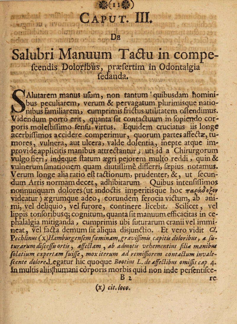 Caput. III* : W. P \ • ' :• „J ; ' i • ' j .. . De 5 : Salubri Manuum Tadu in compe- icendis Boldyfbls^ prafferfrm in Qdontalgia Bdanda. ^OAlutarem manus ulurn, non tantum ! quibusdam homini- f%|bus peculiarem* verum & pervagatum plurimisque natio- j^^nibus familiarem > cumprimis friftusutilitatem offendimus. Videndum porro erit y quanta fit contaftuum in fopiendo cor¬ poris moleitiffimo fcnfu-. virtus. Equidem cruciatus iis longe acerbiffimos accidere comperimur, quorum partes affedhe, tu¬ mores, vulnera, aut ulcera, valde dolentia, inepte atque im* ppovide applicitis manibus attrectantur * uti id a Chirurgorum vulgo fieri, indeque ftatum aegri pejorem multo reddi , quin & vulnerum lanationem quam diutiflime differri, faepius notamus. Verum longe alia ratio eft tadlionum, prudenter, &, ut fecun¬ dum Artis normam decet, adhibitarum. Quibus intenfiffimos nonnunquam dolores (ut indoftis imperitisque hoc videatur) aegrumque adeo, eorundem ferocia vitffum, ab ani¬ mi, vel deliquio, vel furore, continere licebit. Scilicet, vel lippis tonforibusqj cognitum, quanpa fit manuum efficacitas in ce- pnalalgia mitiganda, cumprimis ubi luturarum cranii vel immi¬ neat, vel fafta demum fit aliqua disjundtio. Et vero vidit CL Vechlinus (x)Hamburgenfemfceminamtgravijf/imis capitis doloribus, a fu¬ turarum difcejju ortis, affeffam , ab admotis vehementius filia manibus filat ium expertam fuijfie, mox iterum ad remijfiorem contacium invale- fient e ^/W.Legatur hic quoque Bootius L. de affectibus omifiis cap 4. Ia multis aliisjhumani corporis morbis quid non inde perfentifee-