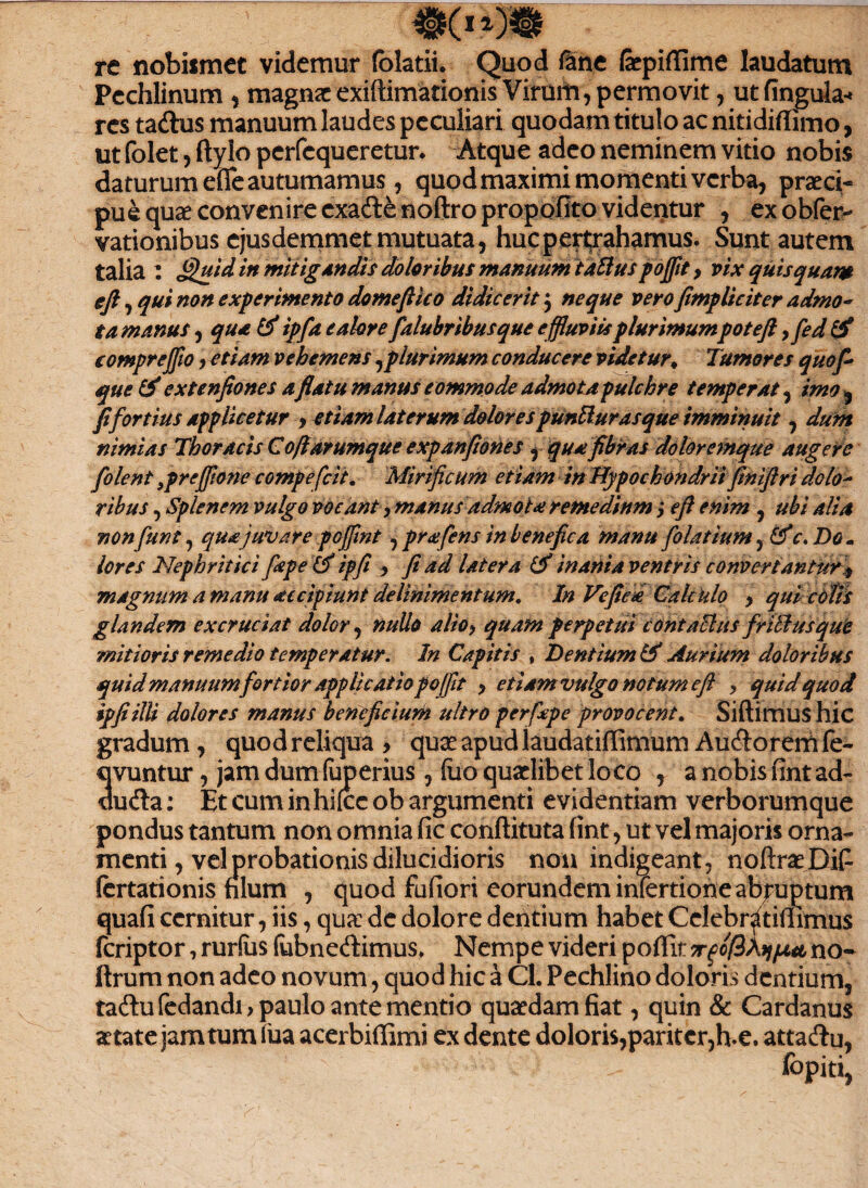 re nobismet videmur folatii. Quod fane fepiffime laudatum Pechlinum , magnae exiftimationis Virum, permovit, utfingula-* res ta&us manuum laudes peculiari quodam titulo ac nitidiffimo, ut folet, ftyio perfcqueretun Atque adeo neminem vitio nobis daturum effe autumamus, quod maximi momenti verba, praeci¬ pue quae convenire cxafte noftro propofito videntur , ex obfer- vationibus ejusdemmet mutuata, hucpeitraharnus. Sunt autem talia : fjluid in mitigandis doloribus manuum talius pojfit> vix quis quam efi, qui non experimento domefiico didicerit j neque vero fimpliciter admo¬ ta manus, qua Id ipfa e alor e falubribusque effluviis plurimumpoteft 9fed & (ompreffio, etiam vehemens ^plurimum conducere videtur* Tumores quo fi que & extenfiones aflatu manus commode admota pulchre temperat, imo , fi fortius applicetur , etiam laterum dolores punUurasque imminuit, dum nimias Thoracis Cofiarumque expanfiones , qua fibras doloremque augere folent 9prefflone compefcit. Mirificum etiam in Hypochondriifinifiri dolo¬ ribus , Splenem vulgo vocant, manus admota remedium; efi enim , ubi alia nonfune, qua juvare pojfint, prafens in benefica manu folatium, Idc. Do. lores Nephritici fispe (d ipfi , fi ad latera Id inania ventris convertantur 9 magnum a manu accipiunt delinimentum. In Ve fica Calculo > qui cotis glandem excruciat dolor, nullo alio9 quam perpetui contactus fr Udus que mitioris remedio temperatur. In Capitis , Dentium td Aurium doloribus quid manuum fortior applicatio pojfit > etiam vulgo notum efi > quid quod ipfi illi dolores manus beneficium ultro perfipe provocent. Siftimushic gradum, quod reliqua , quae apud laudatiffimum Auftorem fe¬ ci vuntur , jamdumfaperius, (lio quaelibet loco , anobisfintad- uu&a; Et cum inhifce ob argumenti evidentiam verborumque pondus tantum non omnia fic conftituta fint, ut vel majoris orna¬ menti , vel probationis dilucidioris non indigeant, noftraeBif fertationis filum , quod fufiori eorundem iniertione abruptum quafi cernitur, iis, qua: de dolore dentium habet Celebritiffimus feriptor, rurfiis fubnedimus* Nempe videri poflit Trqofikiiput no* ftrum non adeo novum, quod hic a Cl. Pechlino doloris dentium, tadlufedandi, paulo ante mentio quaedam fiat, quin & Cardanus aetate jam tum iua acerbiffimi ex dente doloris,pariter,h-e. atta&u,