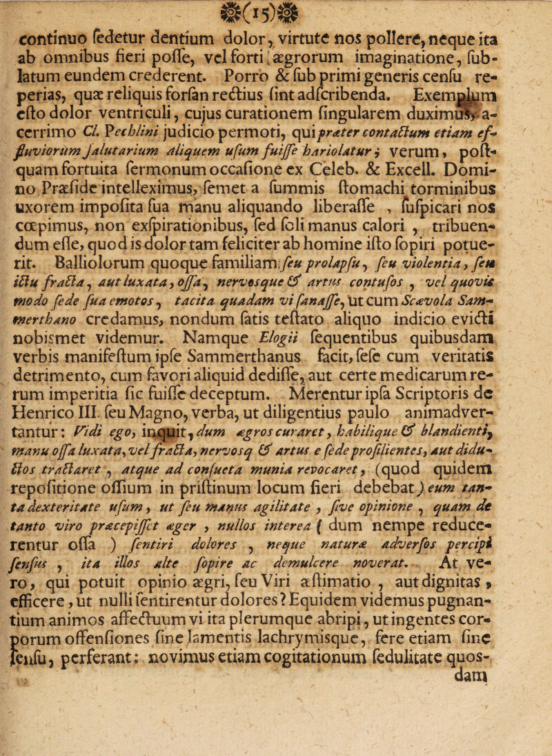 eofitimio (edetur dentium dolor, virtute nos pollere, neque ita ab omnibus fieri poffe, vel forti Agrorum imaginatione, fub- Iatum eundem crederent. Porro & fub primi generis cenfu re- perias, quae reliquis forfen re&ius (int adfcribenda. Exemmum cfto dolor ventriculi, cujus curationem fingularem duximiS? a- ccrrimo Ci. Vechlini judicio permoti, qui frater contaElum etiam ef¬ fluviorum jalutarium Aliquem ufum fuijfe hariolatur i verum * pofb quam fortuita Termonum occatione ex Celeb. & Excell. Domi¬ no Pra^fide intelleximus? Teni et a fummis ftomachi torminibus uxorem impofita fua manu aliquando liberaffe , Tufpicari nos coepimus, non exfpirationibus, fed feli manus calori , tribuen¬ dum efle? quod is dolor tam feliciter ab homine itio fbpiri potue¬ rit. Balliolorum quoque familiam feu prolapfu, feu violentia? fete iHu frafta, aut luxata ? ojfa, nervosque artus contufos , vel quovk modo [ede fua emotos , tacita quadam vi fanajfe^ Ut cum Scavola Sam- merthdno credamus? nondum fatis teftato aliquo indicio evidtis nobismet videmur. Namque Elogii (equentibus quibusdam verbis manifeftum ipfe Sammerthanus facit? fefc cum veritatis detrimento, cum favori aliquid dedifle, aut certe medicarum re¬ rum imperitia fle fuiffe deceptum. Merentur ip(a Scriptoris de Henrico III feu Magno, verba, ut diligentius paulo animadver¬ tantur: Fidi egOy inquit ^dum agros curaret, ha bilique & blandienti\ manu ojfa luxata^ vel fraUa,nervosq & artus e [edeprofilientesy autdidu* Hos traHaret , atque ad confueta munia revocaret ? (quod quidem repofitione oflium in priftinum locum fieri debebat) eum tan- ta dexteritate ufum ? ut feu manus agilitate ? five opinione , quam de tanto viro pracepiffet ager ? nullos interea ( dum nempe reduce* ren tu r otia ) fentiri dolores , neque natura adverfos percipi fenfus , ita illos alte fopire ac demulcere noverat. At ve- ro ? qui potuit opinio aegri, feu Viri aftimatio , aut dignitas » efficere ? ut nulli fentirentur dolores ? Equidem videmus pugnan¬ tium animos affectuum vi ita plerumque abripi, ut ingentes cor* }>orum offenfiones fine lamentis lachrymisque, fere etiam fine enfu, perferant: novimus etiam cogitationum fedulitate quos- L ' fc ' dam