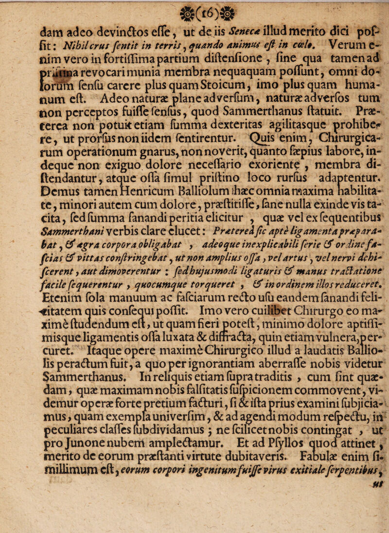 dam adeo devin&os efTe, ut de iis Seneca illud merito dici pof- fit: Nihil crus fentit in terris ^quando animus efi in coelo, Verum e- uim vero in fortiffima partium diftenfione , fine qua tamen ad Ericina revocari munia membra nequaquam poflunt, omni do- >rurn fenfu carere plus quam Stoicum, imo plus quam huma¬ num eft. Adeo naturae plane ad verfum, naturae adverfos tum non perceptos fuiffe fenfus, quod Sammerthanus ftatuit. Prae- cerea non potuit etiam fumma dexteritas agilitasque prohibe* re, ut prorfusnoniidem fentirentur. Quis enim, Chirurgica¬ rum operationum gnarus, non noverit, quanto faepius labore, in- deque non exiguo dolore neceffario exoriente , membra di- (tendantur, atque oflfa fimul priltino loco rurlus adaptentur* Demus tamen Henricum Balliolum ihxc omnia maxima habilita¬ te , minori autem cum dolore, praeftitiffe, (ane nulla exinde vis ta¬ cita, (edfumma fanandi peritia elicitur , quae vel ex fequentibus Sammerthani verbis clare elucet: Pr ater ei fic apte ligamenta prapara* bat, & agra corpora obligabat > adeo que inexplicabili ferie & ordine fa- fcias & vittas conftringebat, ut non amplius ojja, vel artus, vel nervi dehi~ fierent y aut dimoverentur : fedhujusmodi ligaturis & manus tr attat ion* facile fequerentur > quocumque torqueret , in ordinem illos reduceret. Etenim (bla manuum ac fafeiarum redo ufu eandem (anandi feli¬ citatem quis confequi poffit. Imo vero cuilibet Chirurgo eo ma^ xime ftuaendum ert > ut quam fieri poteft, minimo dolore aptiffi- misque ligamentis offa luxata & difrra&a, quin etiam vulnera,per¬ curet* Itaque opere maxime Chirurgico illud a laudatis Ballio- lisperadlumfiiit,a quo per ignorantiam aberraffe nobis videtur Sammerthanus. In reliquis etiam (upra traditis , cum fint quae¬ dam , quae maximam nobis falfitatis fufpicionem commovent, vi¬ demur operae forte pretium fa&uri, fi & ifta prius examini (ubjicia- mus, quam exempla univerfim, & ad agenai modum refpedlu, in peculiares claffcs (ubdividamus $ ne fcilicet nobis contingat , ut pro Junone nubem ample&amur. Et ad Pfyllos quod attinet, merito dc eorum praedanti virtute dubitaveris. Fabulae enim fi- millimum cd} eorum corpori ingenitum fuiffe virus exitialeferpentibus,