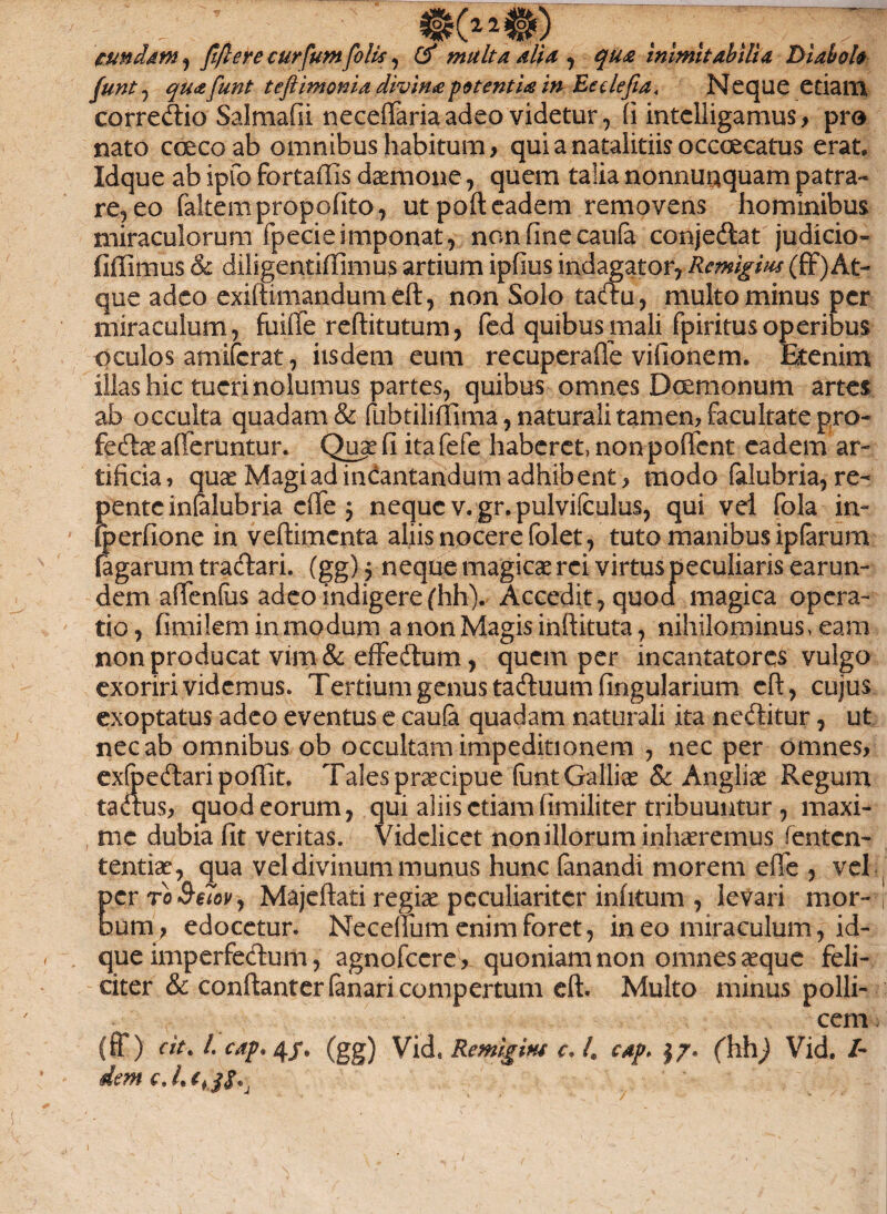 eundam, fiftere curfum folis, multa alia , qua inimitabilia Diabolo Junt, quafunt teftimonia divina potentU in Ecelefia* Neque etiam correcfiio Salmafii neceffaria adeo videtur, fi intelligamus > pro nato ccecoab omnibus habitum, qui a natalitiis occoecatus erat, Idque ab ipfo fortaffis daemone, quem talia nonnuaquam patra¬ re, eo faltempropofito, ut poft eadem removens hominibus miraculorum fpecieimponat, nonfinecaufa conjeftat judicio- fiffimus & diligentiflimus artium ipfius indagator, Remigim (ff)At¬ que adeo exiftknandumdl, non Solo taclu, multo minus per miraculum, fuiffe reftitutum, fed quibus mali fpiritusoperibus oculos amiferat, iisdem eum recuperaiTe vifionem. Etenim illas hic tueri nolumus partes, quibus omnes Dcemonum artes ab occulta quadam & fubtiliffima, naturali tam en, facultate pro¬ fectae afferuntur. Quae fi itafefe haberet, nonpofient eadem ar¬ tificia , quae Magi ad incantandum adhibent , modo falubria, re¬ pente infalubria effe 5 neque v.gr.pulvilculus, qui vel fola in- fperfione in veftimcnta aliis nocere folet, tuto manibus iptarum fagarum tractari. (gg) 5 neque magicae rei virtus peculiaris earun- dem affenfus adeo indigere (hh). Accedit, quoa magica opera¬ tio, fimilem in modum a non Magis inftituta, nihilominus, eam non producat vim & effedtum, quem per incantatores vulgo exoriri videmus. Tertium genus tadluum fingularium cft, cujus exoptatus adeo eventus e caufa quadam naturali ita neCtitur, ut nec ab omnibus ob occultam impeditionem , nec per omnes, exfoeCtari pofiit. Tales praecipue fiant Galliae & Angiiae Regum taaus, quod eorum, qui aliis etiam fimiliter tribuuntur, maxi¬ me dubia fit veritas. Videlicet non illorum inhaeremus fenten- tentiae, qua vel divinum munus hunc fanandi morem effe , vel per ro , Majeftati regiae peculiariter infitum , levari mor- i bum, edocetur. Neceffum enim foret, in eo miraculum, id¬ que imperfeCtum, agnofccre, quoniam non omnes aeque feli¬ citer & confiant er fanari compertum eft. Multo minus polli¬ cem (ff) clt, l. cap* 4/. (gg) Vid9 Remlgm c* 4 cap> |7* (hh) Vid. /- dem c. 4