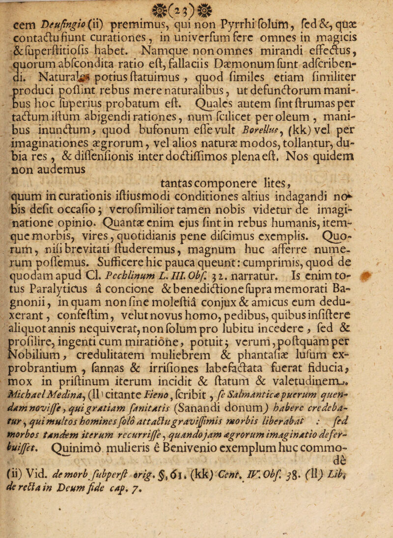 contadu fiunt curationes, in univerfum fere omnes in magicis &fuperftitio fis habet. Namque non omnes mirandi effeftus, quorum abfeondita ratio eft, fallaciis Daemonum fiint adferiben- di. Natura^ potius ftatuimus , quod fimiles etiam fimiliter Eroduci pofiint rebus mere naturalibus, ut defunftorum mani¬ us hoc (uperius probatum eft. Quales autem fintftrumasper taftumiftum abigendi rationes, num fcilicct per oleum , mani¬ bus inunbtum, quod bufonum efife vult BoreUus, (kk)vel per imaginationes aegrorum, vel alios naturae modos, tollantur, du¬ bia res, &diflenfionis inter dodtiffimos plena eft, Nos quidem non audemus tantas componere lites, quum in curationis iftiusmodi conditiones altius indagandi no** bis defit occafio} verofimilior tamen nobis videtur de imagi¬ natione opinio. Quantae enim ejus fintin rebus humanis, item» que morbis, vires, quotidianis pene difeimus exemplis. Quo¬ rum, nifi brevitati ftuderemus, magnum huc afferre nume¬ rum poflemus. Sufficere hic pauca queunt: cumprimis, quod de quodam apud Cl. Pccblinum L. III. Obfi 31. narratur. Is enim to¬ tus Paralyticus a concione &benedidlionefupra memorati Ba- gnonii, in quam non fine moleftia conjux & amicus eum dedu¬ xerant , confeftim, velut novus homo, pedibus, quibus infiftere aliquot annis nequiverat, non (blum pro lubitu incedere > fed & profilire, ingenti cum miratione, potuit $ verum, poftquam per Nobilium, credulitatem muliebrem & phantafiae lufum ex¬ probrantium , fannas & irrifiones labefabtata fuerat fiducia 9 mox in priftinum iterum incidit & ftatum & valetudinem^ MichaelMedina, (111 citante Ii e no, (cribit, fe Salmanticapuerum quen~ dam noviffe, quigratiam fanitatis (Sanandi donum) habere credeba- tur, qui multos homines [olo attatiu gravi fimis morbis liberabat : fed morbos tandem iterum re curri ffe, quandojam agrorum imaginatio defer** buijfet. Quinimd mulieris t Benivenio exemplum huc commo¬ de (ii) Vid. demorbfubperfi orig. <5l. (kk)Cent. IF.Obf -?g, (11) Lib$ de retia in Deum fide cag. 7»