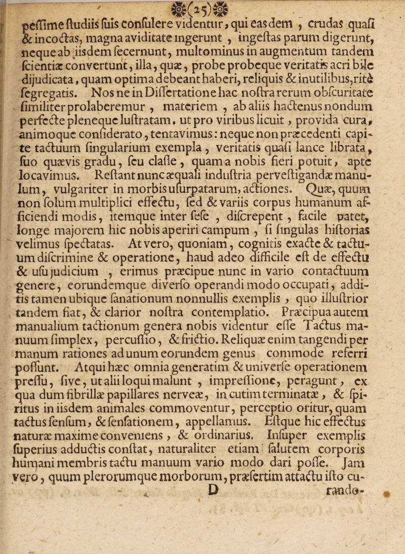 ... . . ....... _I»5)L . _ . peffime ftudiis (uls contulere videntur 9 qui eas dem , crudas quafi & in codas, magna aviditate ingerunt , ingeftas parum digerunt, neque ab iisdem fecernunt, multo minus in augmentum tandem fcientiac convertunt, illa, quas, probe probeque veritatis acri bile dijudicata, quam optima debeant haberi, reliquis & inutilibus,rit£ fegregatis. Nos ne in Diflcrtatione hac noftra rerum obfcuritate fimiliterprolaberemur , materiem , ab aliis hadenus nondum perfcdeplenequcluflratam* ut pro viribus licuit > provida cura* animoque connderato, tentavimus: neque non praecedenti capi¬ te tactuum lingularium exempla , veritatis quafi lance librata , fuo quavis gradu, fcu clafie , quam a nobis fieri potuit > apte locavimus. Reflant nunc aequali induftria perveftigandae manu- lum, vulgariter in morbis uiurpatarum, adiones. Quae, quum non fblum multiplici effedu, fed & variis corpus humanum af¬ ficiendi modis, itemque inter fele , difcrepent, facile patet, longe majorem hic nobis aperiri campum , fi finguias hiftorias velimus fpedatas. At vero, quoniam, cognitis exade & tactu¬ um diferimine & operatione, haud adeo difficile eft de effedu & ufii judicium , erimus praecipue nunc in vario contactuum genere, eorundemque diverfo operandi modo occupati, addi- tistamenubique (anationum nonnullis exemplis > quo illuftrior tandem fiat, & clarior noftra contemplatio. Praecipua autem manualium tadionum genera nobis videntur elfe i actus ma¬ nuum fimplex, percufiio, & fridio. Reliquae enim tangendi per manum rationes ad unum eorundem genus commode referri poflunt. Atqui haec omnia generatim & univerfe operationem preffu, five, ut alii loqui malunt , impreffione, peragunt, ex qua dum fibrillae papillares nerveae, in cutim terminatae, & Ipi- ritus in iisdem animales commoventur, perceptio oritur, quam tadus fenlum, & fenfationem, appellamus. Eftque hic effedus naturae maxime conveniens, & ordinarius, Infuper exemplis fuperius adductis conflat, naturaliter etiam- falutem corporis humani membris tadu manuum vario modo dari poffe. Jam vero3 quumplerorumquemorborum,praefertimattaduifto cu¬ rando-