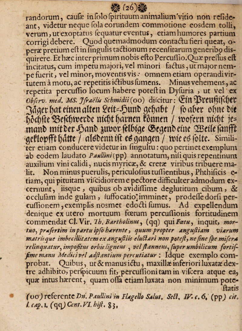 randorum, caufe in foloipirituum animalium Vitio non refidc- ant, videtur neque fola eorundem commotione eosdem tolli, verum, ut exoptatus fequatur eventus, etiam humores partium corrigi debere. Quod quemadmodum contadu fieri queat, o- perae pretium efi: in lingulis tactionum recenfitarum generibp dis¬ quirere. Et haec inter primum nobis efto Percuffio.Quae preffus eft incitatus, cum impetu majori, vel minori fadus, ut major nem¬ pe fuerit, vel minor, moventis vis .* omnem etiam operandi vir¬ tutem a motu, ac repetitis idibus lumens. Minus vehemens, ac repetita percufiio locum habere potefl: in Dyfuria , ut vel ex Obferv. med. MS. Jfr/telu Schmidii (oo) difeitur: (£Ut t etnen alten £ett^J?unb cjcfjabt / fo abn ofyne bte ^fteSefcf^etbe ntcf)t fyamn fonnett / mfm mcf)t jt* mmtb mitberipanb pm felbtge ©egenbetne ZBtik fanfft Qcfloplft ()dtte / al^benn tft $an$en / une e£ folte. simili¬ ter etiam conducere videtur in fingultu: quo pertinet exemplum ab eodem laudato Paullini {pp) annotatum, nili quis repentinum auxilium vini calidi, nucis myrica?, & cretae viribus tribuere ma¬ lit. Non minus puerulis, periculofius tuffientibus, Phthificis e- tiam, qui pituitam vifeidiorem e pedore difficulter admodum ex¬ cernunt, iisque , quibus obavidiffime deglutitum cibum, & occlulam inde gulam, fuffocatio*imminet, prodeffedorfi per- cuffionem,exemplis nosmet edodifumus. Ad expellendum denique ex utero mortuum fetum percuffionis fortitudinem commendat Cl. Vir. 1b, Bartholinus, (qq) qui Feetu, inquit, mor¬ tuo, prafertim in partu ipfo h arente, quum propter anguftiam viarum matris que imbecillitatem ex anguft iis eluti ari non potefty nefinefpe mi fera relinquatur, impofitus orbis ligneus , vel ftanneus, fuper umbilicum fortif- f me manu Medici vel adftantium percutiatur : Idque exemplo com¬ probat, Quibus, ut & manus idu, maxillae inferiori luxatae dex¬ tre adhibito, perfpicuum fit, percullionitamin vifcera atque ea5 quae intus haerent, quam offa etiam luxata non minimum pote- ftatis (oo) referente Dn\ Paullini in Flagelio Salut, Sebi, IV* e, 6, (pp) cit0
