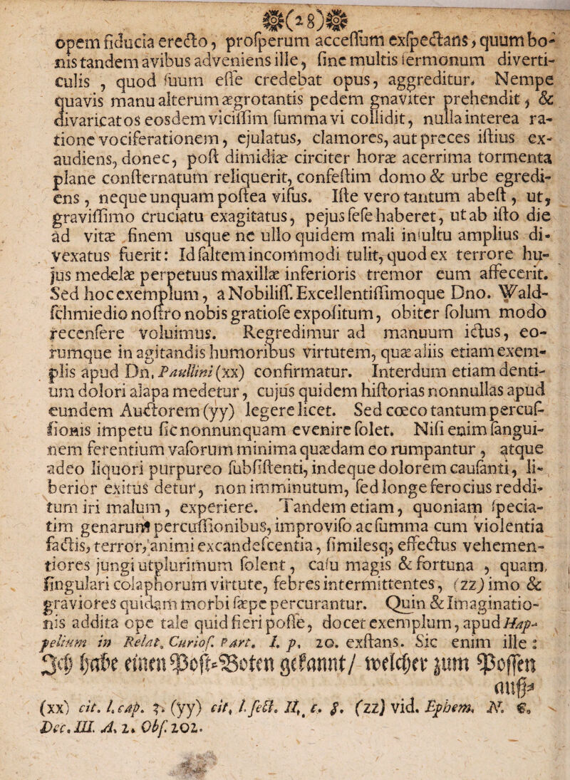 opem fiducia erecto, profperum acceflum exfpectans > quum bo¬ nis tandem avibus adveniens ille , fine multis iermonum diverti¬ culis , quod Tuum efie credebat opus, aggreditur, Nempe quavis manuaiterumaegrotantis pedem gnaviter prehendit, & divaricatos eosdemvicilTim fummavi collidit, nullainterea ra¬ tione vociferationem, ejulatus, clamores, aut preces iftius ex¬ audiens, donec, pofl: dimidiae circiter horae acerrima tormenta plane confternatum reliquerit, confeftim domo & urbe egredi- ens, neque unquam poliea vifus. Ifte vero tantum ab eft , ut, graviflimo Cruciatu exagitatus, pejusfefe haberet, ut ab ifto die ad vitx finem usque ne ullo quidem mali imultu amplius di* Vexatus fuerit: Id (altem incommodi tulit, quod ex terrore hu« jus medelae perpetuus maxillae inferioris tremor eum affecerit. Sed hoc exemplum, aNobiliff.Excellentiffimoque Dno. Wald- fchmiedionortronobisgratiofeexpolitum, obiter folum modo recenfere voluimus. Regredimur ad manuum idus, eo- rumque in agitandis humoribus virtutem, quae aliis etiam exem¬ plis apud Dn, Paullini (xx) confirmatur. Interdum etiam denti¬ um dolori alapa medetur, cujus quidem hiftorias nonnullas apud eundem Audiorem (yy) legere licet. Sed coeco tantum percufi Itionis impetu fienonnunquam evenirefolet. Nifienimiangui- iterh ferentium vaforum minima quadam eo rumpantur, qtque adeo liquori purpureo lubfiftenti, indeque dolorem caufenti, li¬ berior exitus detur, non imminutum, fed longe ferocius reddi* tum iri malum, experiere. Tandem etiam, quoniam (pecia- tim genarunlpercuirionibus,iiTiprovifoacfumma cum violentia fadis, terrorfanimi excandefcentia, fimilesq^ effedus vehemen- tiores jungi utplurimum (olent, cadi magis & fortuna , quam, lingulari colaphorum virtute, febres intermittentes, r zz) imo & graviores quidam morbi fxpc percurantur. Quin & Imaginatio¬ nis addita ope tale quid fieripoffe, docet exemplum, apudHap* felium in Retat. Curiof. Part» 1. p, 20. exftans. Sic enim ille : 3$ einen spofi*S8eten gcfannt/ wlc&cr $um <poffen <utf* (xx) cit. L edp> (yy) cit* l,fett* llK t, $, (zi) vid. Efbem* M €a Dec.W> 2* Obf.ZQl' - '1