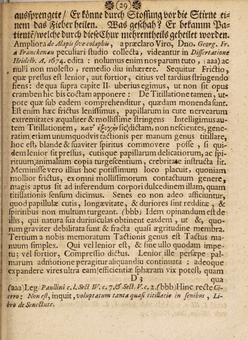 m^fpttttgefe/ <£t* 66nne fcurcft ©tofiimfltotbfc ©tiVne tU nem iai ^tc&ev ^etlen., 2Ba3 gefcfjalj ? <£r kfamm iimft/wtW butc^ twfeCfjuv me&mttyeiltf get)eitet morten. Ampliora de Alapisfive colaphis , a praedaro Viro, Dno. Ge.org*, Fr« a Tranckcnm peculiari itudio colleda, videantur in Differtatione Heiddh, A. /674.. edita : nolumus enim nos parum tuto , (aaa)ac nulli non molefto > remedio diu inhaerere. Sequitur Fridio , quae prefius eft lenior, aut fortior, citius vel tardius ftriogendo fiens: de qua fupra capite 1L uberius egimus, ut non fit opus cramben hic bis codam apponere : De Titillatione tamen, ut- . pote quae fub eadem comprehenditur, quaedam monendafont. feftenim haec fridus leniffimus, papillarum in cute nervearum extremitates aequaliter & molliffimc ftringens Intelligimus au¬ tem Titillationem, k&t efyxyvficjdidam,nonnefcientes,gene- ratim.etiam unumquodvis tadionis per manum genus titillare, hoc eft, blande &fuaviter fpiritus commovere poffe , fi qui¬ dem lenior fit prefius, cutisque papillarum delicatiorum, ac fpi- rituum^animalium copia turgefcentium, crebritate inftruda fit. Meminifievero illius lioc potiflimum loco placuit, quoniam mollior fridus, ex omni molliffimorum contaduum genere9 magis aptus fit ad inferendum corpori dulcedinem illam, quam titillationis fenfum dicimus. Senes eo non adeo afficiuntur, - quodpapillulae cutis, longaevitate, & duriores finr redditae ? & l fpiritibus non multum turgeant, fbbbj Idem opinandum e(t de i illis, qui natura fua duriuiculas obtinent easdem , ut &, quo- 1 rum graviter debilitata funt & frada quafi aegritudine membra» Tertium a nobis memoratum Tadionis genus eft Tadus ma- i! nuum fimplex. Qui vel lenior eft, & fine ullo quodam impe- ; tu: vel fortior, Comprefiio didus. Lenior ille perfepe pal¬ marum admotione peragitur aliquandiu continuata : adeoque 3 expandere vires ultra eam [efficientiae fphaeram vix poteft, quam D ? ' qua (aaa)Leg Paullini c. L Seat IV,\ c. 'J*(VSedi., Vc.i /bbbjHinc rede Ci¬ cero : Non eft, inquit ^voluptatum tanta quafi titillatio in fenibus , LV bro dc Senectute»