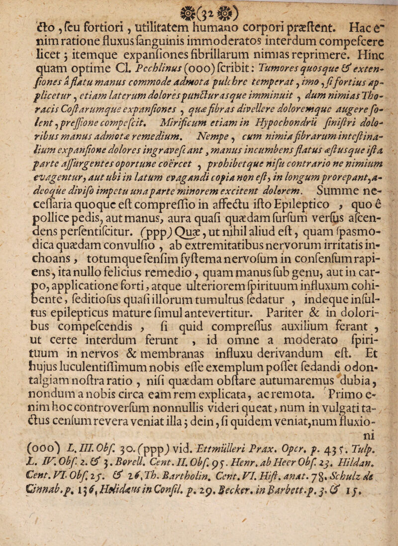 dio , (eu fortiori, utilitatem humano corpori proflent. Hac e* nim ratione fluxus (anguinis immoderatos interdum compefcere ' licet j itemque expanfiones fibrillarum nimias reprimere. Hinc quam Optime Cl. Pcchlinus (ooo) fcribit: Tumores quosque & exten- fio nes aflatu manus commode admota pulchre temperat , imo, fi fortius ap¬ plicetur , etiam laterum dolorespunPlurasque imminuit , dum nimias Tho¬ racis Coft arumque expanfiones , quafibras divellere doloremque augere fio- lent , prejfione compefcit. Mirificum etiam in Hypochondrii finifiri dolo¬ ribus manus admota remedium. Nempe , cum nimia fibrarum inteftina- lium expanfione dolores ingr ave fiant 5 manus incumbens flatus afl usque ifla parte ajfiurgentes oportune coercet , prohibet que nifiu contrario ne nimium evagentury aut ubi in latum evagandi copia non efl, in longum prorepant^a- de o que divifio impetu una parte minorem excitent dolorem. Summe ne- ceffaria quoque eft eompreffio in affedu ifto Epileptico y quo e pollice pedis., aut manus, auraquafi quadam (urfum verfus afeen- dens perfentifeitur. (pppj Quae, ut nihil aliud eft, quam (pasmo- dica quadam convulfio , ab extremitatibus nervorum irritatis in¬ choans , totumquefenfim fyftemanervofum in confenfumrapi¬ ens , ita nullo felicius remedio, quam manus fub genu, aut in car¬ po, applicatione forti, atque ulteriorem (pirituum influxum cohi¬ bente, (editiofus quafi illorum tumultus fedatur , indequeinfal- tus epilepticus mature fimul antevertitur. Pariter & in dolori¬ bus compefcendis , fi quid compreflus auxilium ferant , ut certe interdum ferunt , id omne a moderato fpiri- tuum innerves & membranas influxu derivandum eft. Et hujus luculentiflimum nobis efle exemplum poflet fedandi odon- talgiamnoftra ratio , nifi quaedam obftare autumaremus dubia ? nondum a nobis circa eam rem explicata, ac remota. : Primo e- nim hoc controverfam nonnullis videri queat > num in vulgati ta~ dius centum revera veniat illa, dein, fi quidem veniat,num fluxio» •- ' * ni (ooo) L. III. Obfi 30. pppj vid. Ettmulleri Prax. Opcr. p. 43 Tulp. L. IV» Obfi. 2. (fi 3. BoreU. Cent. II Obfi p y. Henr» ab Heer Obfi 23. Hi Idan» Cent» VL Obfi» 2/. (!) z6x Th. Bartholin. Cent* VI. Hi fi. anat. 78. Schulz de, Cinnab*p% \ HrticUusin Confli, p. 2p, Becker. inBarbett.p, 3, (fi 1 j9 r