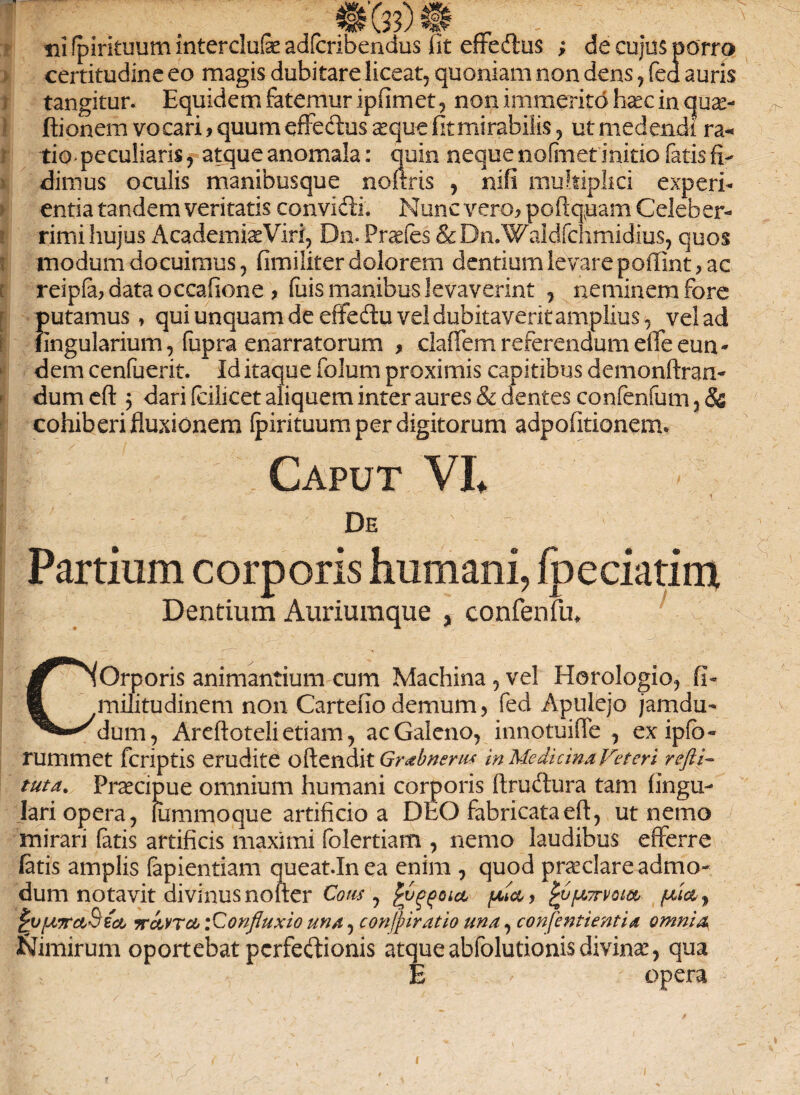 * I r „ «fe)» • • rfi fpirituum interclufe adfcribendus fit effeftus ; de cujus porra certitudine eo magis dubitare liceat, quoniam non dens, fed auris tangitur. Equidem fatemur i p fi met, non immerito haec in quae- ftionem vocari, quum efFe&us seque fitmirabilis, ut medendi ra« tio< peculiaris, atque anomala: quin neque nofmet initio fatis fi¬ dimus oculis manibusque nofiris , nifi multiplici experi¬ entia tandem veritatis convicii. Nunc vero, poftqpam Celeber¬ rimi hujus Academia Viri, Dn. Prades & Dn.Waldfchmidius, quos modum docuimus, fimiliter dolorem dentium levare poffint, ac reipfa, data occafione , fiiis manibus levaverint , neminem fore f)utamus, qui unquam de efifedtu vel dubitaverit amplius, vel ad ingularium, (iipra enarratorum , claffem referendum efTe eun¬ dem cenfuerit. Id itaque folum proximis capitibus demonftran- dum eft j dari (cilicet aliquem inter aures & dentes confenfum, & cohiberi fluxionem fpirituum per digitorum adpofitionem. Caput VE De Partium corporis humani, fpeciatim Dentium Auriumque , confenfu. GOrporis animantium cum Machina , vel Horologio, fi- militudinem non Cartefio demum, fed Apulejo jamdu- dum, Areftoteli etiam, ac Galeno, innotuiflc , ex ipfb- rummet fcriptis erudite oftendit Grabneru* in Medicina Veteri refti- tuta. Praecipue omnium humani corporis ftruftura tam fingu- lari opera, liimmoque artificio a DEO fabricata eft, ut nemo mirari fatis artificis maximi folertiam , nemo laudibus efferre fetis amplis fepientiam queat.Inea enim , quod praeclare admo¬ dum notavit divinus nofter Cous y , £6fjt,7rvota faicc y ^vfyiTrctSect tcmtcl iConfluxio una, conjpiratio una, confentientia omnia JSJimirum oportebat pcrfedionis atqueabfolutionisdivinae, qua E opera i