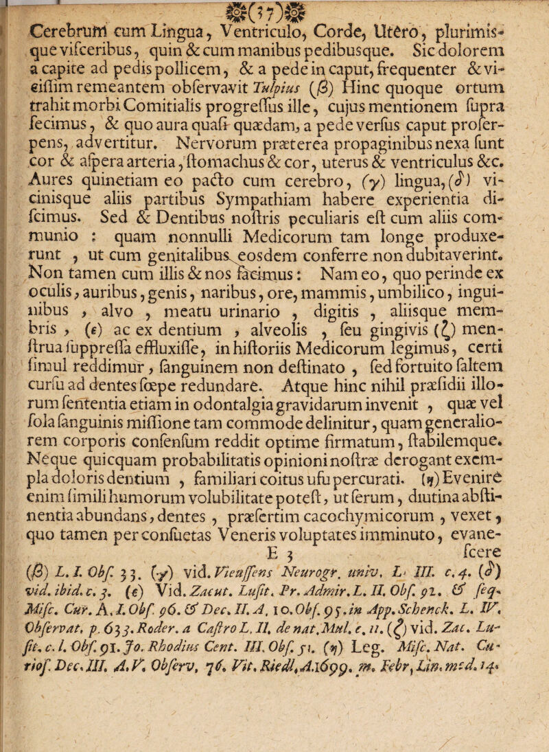 & iol Cerebrum cum Lingua y Ventriculo, Corde, Utero , plurimis* quevifceribus, quin & cum manibus pedibusque. Sic dolorem a capite ad pedis pollicem, & a pede in caput, frequenter &vi~ eiflim remeantem obfervavit Tulpius Hinc quoque ortum trahit morbi Comitialis progreffus ille, cujus mentionem fupra fecimus, & quo aura quafr quasdam, a pede verfus caput profer- pens, advertitur. Nervorum praeterea propaginibus nexa funt cor & alpera arteria, ftomachus& cor, uterus & ventriculus &c* Aures quinetiam eo pado cum cerebro, (y) lingua,(J) vi- cinisque aliis partibus Sympathiam habere experientia di~ fcimus. Sed & Dentibus noftris peculiaris eft cum aliis com« munio : quam nonnulli Medicorum tam longe produxe¬ runt , ut cum genitalibus^eosdem conferre non dubitaverint* Non tamen cum illis & nos racknus: Nam eo, quo perinde ex oculis; auribus, genis, naribus, ore, mammis, umbilico, ingui¬ nibus , alvo , meatu urinario , digitis , aliisque mem¬ bris , (e) ac ex dentium , alveolis , (eu gingivis (£) men- frrua fuppreffa effluxifle, in hiftoriis Medicorum legimus, certi firnul reddimur> (anguinem non deftinato , fed fortuito (altem curfu ad dentes fape redundare. Atque hinc nihil prcefidii illo¬ rum fententia etiam in odontalgia gravidarum invenit , quas vel fola (anguinis mi ilio ne tam commode delinitur, quam generalio¬ rem corporis confenfum reddit optime firmatum, ftabilemque. Neque quicquam probabilitatis opinioni noftras derogant exem¬ pla doloris dentium , familiari coitus ufu percurati. (*) Evenire enim (imili humorum volubilitate potefi: > ut (erum, diutina abfti- n entia abundans, dentes , praefertim cacochymi eorum , vexet, quo tamen perconfuetas Veneris voluptates imminuto, evane- E 3 fcere (jS) L. L Obf. 33. (•/) vid. Vieuffens Neurogr. unlv, I III. c, 4. (<?) vici. ibid. c. 3. (e) Vid.Zaeut. Lufit. Pr.Admir.L.II Obf. pz. & feq* Mifc. Cur. A, I. Obf. cj6. & Dee. II. A, 10.Obf.p3.in App.Schenck. L. I/7*. Obfervat, p, 653* Roder. a CaftroL, II. de nat. Mul. e. u. (£) vid. Zac. Lu- fit. c\ l. Obf. pi. Io. Rhodius Cent. III Obf. ji. (vj) Leg. Mifc. Nat. €u«