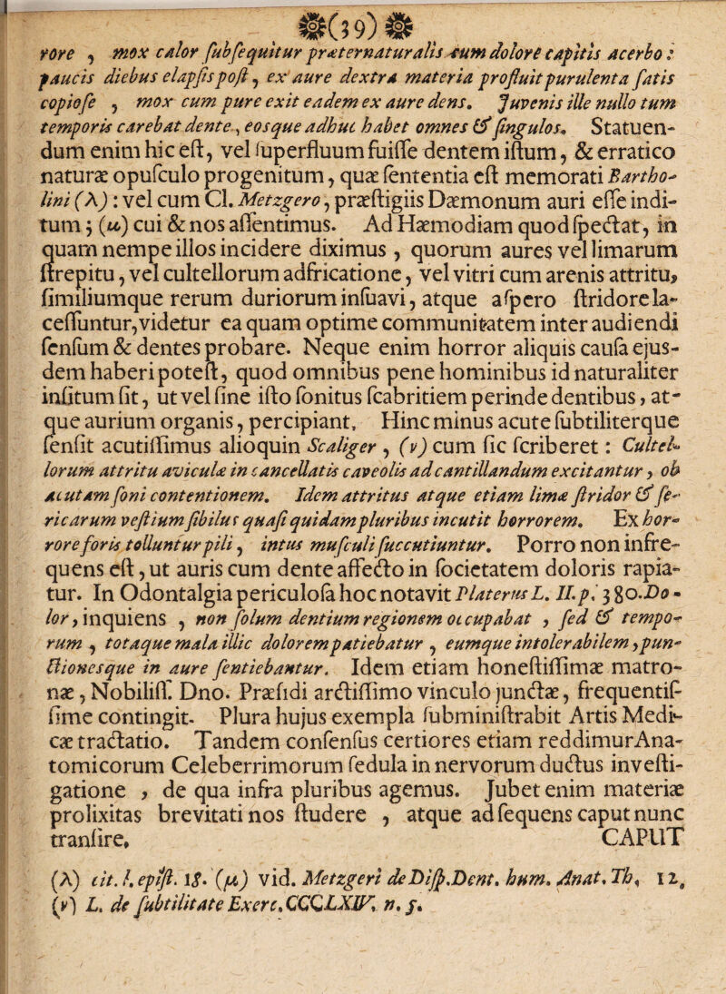 rore j mox calor fubfequitur pr sternatur alis ium dolori capitis acerbo : paucis diebus elapfis poft , ex aure dextra materia profluit purulenta fatis copiofe ? mox cum pure exit eadem ex aure dens. Juvenis ille nullo tum temporis carebat dente, eos que adhuc habet omnes & fmgulos, Statuen¬ dum enim hic eft, vel fuperfluum fuifle dentem iftum, & erratico naturae opufculo progenitum, quae lententia eft memorati Bartho- lini (\): vel cum Cl. Metzgero, praftigiis Daemonum auri efle indi¬ tum j (ou) cui denos aflentimus. Ad Haemodiam quod (pedat, in quam nempe illos incidere diximus , quorum aures vel limarum ftrepitu, vel cultellorum adfricatione, vel vitri cum arenis attritu^ fimiliumque rerum duriorum initiavi, atque afpero ftridorela*’ ceduntur,videtur ea quam optime communitatem inter audiendi fenlum & dentes probare. Neque enim horror aliquis cauta ejus¬ dem haberi poteft, quod omnibus pene hominibus id naturaliter infitum fit, ut vel fine ifto fonitus fcabritiem perinde dentibus, at¬ que aurium organis , percipiant. Hinc minus acute lubtiliterque fenfit acutiftimus alioquin Scaliger , (v) cum fic fcriberet: Cultel- lorum attritu avicula in cancellatis caveolis adcantillandum excitantur > oh ac utam foni contentionem. Idem attritus atque etiam lima ftridortf fe¬ ri carum v eft ium flbilu r qua fi quidam pluribus incutit horrorem. Ex hor- rore foris tolluntur pili, intus mufculi fuccutiuntur. Porro non infre¬ quens eft, ut auris cum dente affeifto in (bcietatem doloris rapia¬ tur. In Odontalgia periculola hoc notavit IlaterusL. II.pi 3 8O.D0 - lor y inquiens , non folum dentium regionem oc cupabat , fed & tempo¬ rum , totaque mala illic dolorempatiebatur ? eumque intolerabilem,pun* Bionesque in aure fentiebantur. Idem etiam honeftiftimae matro¬ nae, NobiliU Dno. Prcefidi arcftiftimovinculojunftae, frequentifi fime contingit. Plura hujus exempla fubminiftrabit Artis Medr- cx tradtatio. Tandem confenfus certiores etiam reddimur Ana¬ tomicorum Celeberrimorum fedula in nervorum ducftus invefti- gatione , de qua infra pluribus agemus. Jubet enim materiae prolixitas brevitati nos ftudere , atque ad fequens caput nunc tranlire* CAPUT (A) e it. I. epfft. 1$. (/u) vid. Metzgerl deDiJf.Dent. hnm. An at. Th% 1 z9