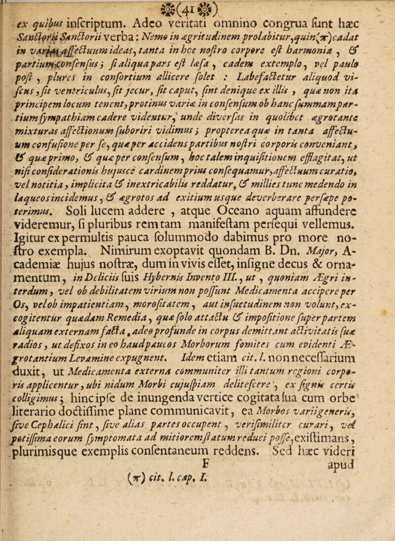 ex quibus infcriptum. Adeo veritati omnino congrua (unt haec SanlioriiSanElorii verba: Nemo in agritudinem prolahitur,quin{pr)cadat in v arfiygajfiebluum ide as7 tanta inhcc noftro corpore e fi harmonia , (fi partium&onfienfus j fi aliqua pars e fi lafa 7 eadem extemplo, vel paub poft 7 plure s in confiortium allicere [olet : Labe fanetur aliquod vi- ficus y fit ventriculus,jit jecur, fit caput7 fiint denique ex illis , qua non ita principem locum tenent, protinus varia in confienfum ob hanc fummampar* tium fympathiam cadere videntur, unde diverfias in quolibet agrotante mixturas ajfettionum fub oriri vidimus 7 propter ea quot in tanta affectu¬ um confufione per fie, qua per accidens partibus nofiri corporis conveniant , (fi qua primo, (fi qua per confienfum 7 hoc talem inquifitionem efflagitat, ut rtifi confide rationis hujus ce cardinem prius confequamut, affelinum curatio» vel notitia, implicita (fi inextricabilis reddatur, (fi milites tunc medendo in laqueos incidemus 7 (fi agrotos ad exitium usque deverberare per [ape po¬ terimus. Soli lucem addere 7 atque Oceano aquam affundere videremur, fi pluribus rem tam manifeftam perfequi vellemus. Igitur ex permultis pauca fblummodo dabimus pro more no¬ ftro exempla. Nimirum exoptavit quondam B. Dn. Majory A - cademiae hujus noftrae, dum in vivis efiet7infigne decus & orna¬ mentum 7 in Deliciis fuis Hybernis Invento III. 7 ut 7 quoniam slgri in¬ terdum y vel ob debilitatem virium non po[fiunt Medicamenta accipere per Os, velob impatientiam, morofiitatem 7 aut infuetudinem non volunt y ex¬ cogitentur quadam Remedia 7 qua [olo attaUu (fi impofitione fuperpartem siliquam externam f,'alia # adeoprofiunde in corpus demittant attivitatis fua radios y ut defixos ineo haudpauc&s Morborum fiomites cum evidenti Ae¬ grotantium Levamine expugnent. Idem etiam cit. I. non necefiariutn duxit 7 Ut Medicamenta externa communiter illi tantum regioni corpo¬ ris applicentur y ubi nidum Morbi cujuffiam deliteficereex fignk certis colligimus $ hincipfe de inungenda vertice cogitata fua cum orbe literario dodliflime plane communicavit, ea Morbos variigeneruy fiive Cephalici fint 7 fi ve alias partes occupent, verifimilitcr curari 7 vd potijjima eorum fymptomata ad mitioremftatum reduci/tf^exiftimans , .plurimisque exemplis confentaneum reddens. Sed hxc videri F anud