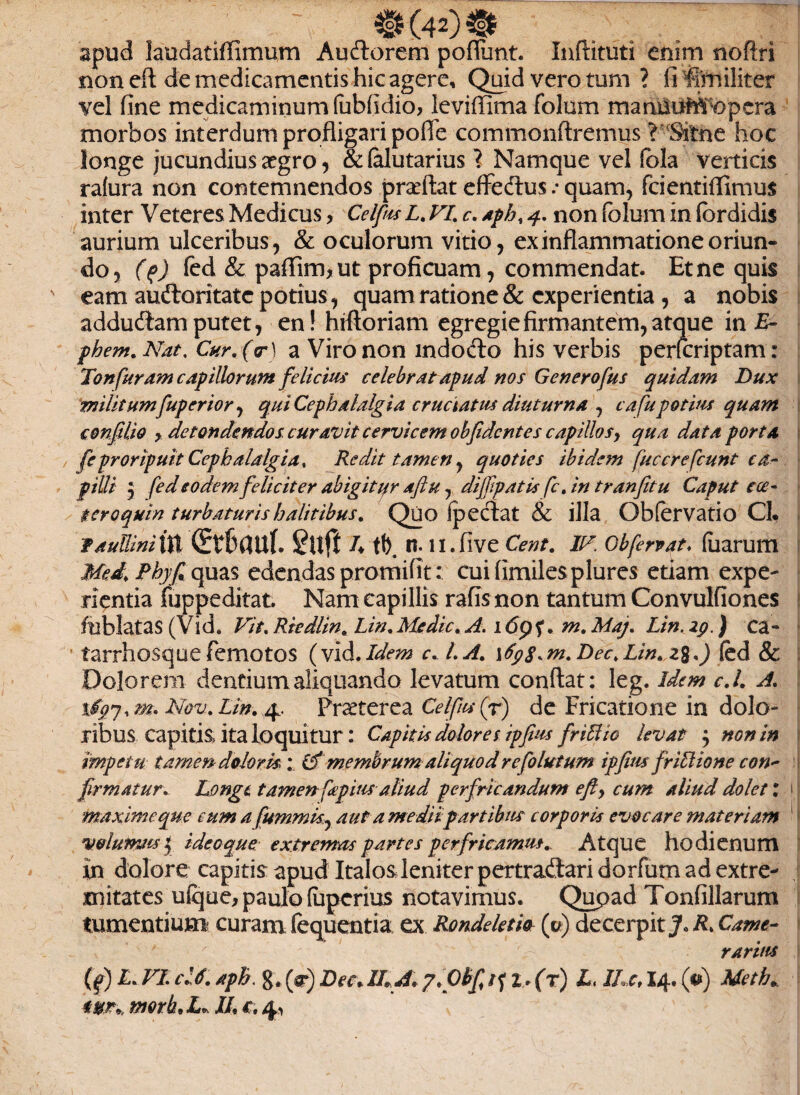 apud laudatiffimum Auftorem poflunt. Inftituti enim nofixi non eft de medicamentis hic agere. Quid vero tum ? fi firniliter vel fine medicaminum (ubfidio, leviffima folom manUUMopcra morbos interdum profligari pofTe commonftremus ?s(Sitne hoc longe jucundius aegro, & lalutarius ? Namque vel fola verticis ra(ura non contemnendos proflat effedtus .• quam, fcientiflimus inter Veteres Medicus, CelpisL.VLc.Aph, 4. non folum in fbrdidis aurium ulceribus, & oculorum vitio, ex inflammatione oriun¬ do, ($) fed & paffim, ut proficuam, commendat. Et ne quis eam auftoritatc potius , quam ratione & experientia , a nobis addudt amputet, en! hrftoriam egregie firmantem, atque in Er phem. Nat, Cur. (cr\ a Viro non indodo his verbis perferiptam: Tonfuram capillorum felicius celebrat apud nos Generofus quidam Dux militumfuperior, qui Cephalalgia cruciatus diuturna , c a fu potius quam confdio y detondendos curavit cervicem obfident es capillos, qua data porta fe proripuit Cephalalgia. Redit tamen, quoties ibidem fucer e fcunt ca¬ pilli , fedeodem feliciter abigitur aftu, dijfpatis fc.in tranfitu Caput e ce- tero quin turbaturis halitibus. Quo fpectat & illa Obfervatio Cl. FauUiniin dtbanl guft /♦ tb. n. n.five Cent. IV. Cbfervat, fuarum Med. Phyf quas edendas promifit: cuifimilesplures etiam expe¬ rientia fuppeditat. Nam capillis rafisnon tantum Convulfiones fublatas (Vid. Vit. Riedlin. Lin. Medie. A. 1 <5p ?. m. Maj. Lin. zg.\ ca- tarrhosque femotos (vid. Idem c... l.A. \6pS.m.Dec,Lin.z%.) fed & Dolorem dentium aliquando levatum conflat: leg. idem c.l. A. xigj, m. Nov. Lin. 4. Praeterea Celfusfi de Fricatione in dolo¬ ribus capitis ita loquitur: Capitis dolores ipfius friffio levat j non in impetu tamen- dolor kCf membrum aliquod re folutum ipfius friLlione con¬ firmatur. Longe tamen fapius aliud perfricandum efiy cum aliud dolet: 1 i maxime que eum a fummk, aut a me dii partibus corpork evocare materiam volumus $ ideo que extremas partes perfricamus. Atque hodienum in dolore capitis apud Italos leniter pertradtari dorfum ad extre¬ mitates ufque, paulo (uperius notavimus. Qupad Tonfillarum tumentium curam fequentia ex Ronddetio {fi) decerpit R. Came¬ rarius (f) L. VI. cl6. aph. 8* fi Dec* ILA. 7.Oh fi/f 2. (r) L, ILc, 14. fi) Meth.