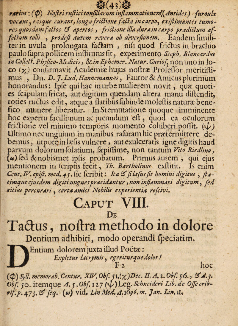 rarius: (<p) Nofiri ruflici tonfiliarum inflammat ionerd^Antides) / furoulx vocant, e as que curant, longa friElione faci a incurvo, exiftimantes tumo- res quosdam faEtos & apertos , friElione illa dura in carpo proditium afi feEIum tolli , pro deft autem revera ob diverflonem. Eandem fimili- ter in uvula prolongata fadam , nifi quod fridus in brachio j paulo (upra pollicem inftitutus fit, experimento Steph, Blancardm in Colle EI. Phy fico- Me dicis, & in Ephemer. Natur. Curiof non Uno in Io- co (%) confirmavit Academiae hujus noftra Profeflor meritiffi* mus , Dn. E>* J.Lud.Hanncmannus, Fautor & Amicus plurimum honorandus: Ipfe qui hac in urbe mulierem novit, qua: quoti- i es (capulam fricat, aut digitum quendam altera manu diflendit* i toties rudus edit, atque a flatibus (iibinde moleftis natura bene- I fico munere liberatur. In Sternutatione quoque imminente [ hoc expertu facillimum ac jucundum eft , quod ea oculorum ffidione vel minimo temporis momento cohiberi poflit. frf/) Ultimo nec unguium in manibus rafuram hic pratermittere de¬ bemus, utpote in lafis vulnere, aut exulceratis igne digitis haud parvum dolorum (olatium, fepiflime, non tantum Vito RiedUno, l («)fed &nobismet ipfis probatum. Primus autem , qui ejus mentionem in (criptis fecit, Th. Bartholinus exftitit. Is enim Cent. IV, epift. med% fic feribit: Ita &fiUfusfit homini digitus , fla- timque ejusdem digiti unguesprocidantur, non inflammari digitum, fed sitius percurari, certa amici Nobilis experientia refrivi» Caput VIII. De Tadus, noftra methodo in dolore Dentium adhibiti, modo operandi fpeciatim. DEntium dolorem juxta illud Poetae: Expletur lacrymis, egeritur que dolor ! F i. hoc {(fi) Syll. memor ab, Centur. XIV. Obfi fU(x)^eCt ^> &d.q* Ob/,; JO. itemque A.q.Obf 127 (\p)Leg. Schneideri Lib. de Ojfecrib« fi* (u) UnMcd.AtfpG.m* ]an* Lin,U,