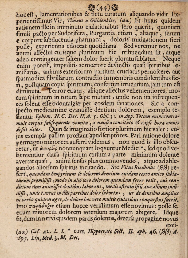 ®(44)® hoceft, lamentationibus & fletu curatum aliquando vidit Ex» perientiffimus Vir, Ttinaus a Guldenklee. (act) Et hujus quidem rationem ille in imminuto ejulationibus fero quaerit, quoniam fimili pafto per Sudorifera, Purgantia etiam , aliaque, ferum € corpore (uoducentia pharmaca , doloris' mitigationem fieri poffe, experientia edoceat quotidiana. Sed veremur nos, ne animi affeftui curisque plurimum hic tribuendum fit, atque adeo contingenter faltem dolor fuerit ploratu fublatus. Neque enim poteft, impeditis ac moerore devindis quafi fpiritibus e- miliariis, animus exteriorum partium cruciatus pernofcerc, aut fpasmodica fibrillarum contraaio in membris condolentibus fie¬ ri , poftquajn copia fpirituum, confertim irruentium, jam tum eft diminuta.' 'Terror etiam, aliique affedlus vehementiores, mo¬ tum fpirituum in totum fepe mutant> unde non ita infrequen¬ tes foient effeodontalgiae per eosdem (anationes. Sic a con» foefto medicamine evanuifTe dentium dolorem, exemplo te- itantur Ephem. N.C. X>ec, II, A, j9 Obf 3 i. in Jpp. Totum enimcontre* muit c orpus fubfequen&e vomitu , a naufea concitato & eapfe hora omnis defit doler. Quin & imaginatio fortior plurimum hic valet: Cu¬ jus exempla paffim proflant [apudfcriptores. Pari ratione dolore permagno minorem auferri videmus , non quod is illoobfcu- retur,ut invius nonnunquamloqvunturMedici*, fedquodve- hementior caufa fpirituum curfum a parte minimum dolente avertat quafi , animi fenfus plus commovendo , atque ad able¬ gandos aliorfum fpiritus incitando. Sic VitusRieMnus (/3/3) re- fert , mendam Empyricum fe dolorem dentium cuidam certo amico fubla- turumpromifjfe, modo in alio loco dolorem quendam ferre velit, cui con » ditioni c'um annmjfet dentibus laborans, meditaftrum iftu ano allium indi- diffe, unde tantus in illis partibus dolor fub ortus , ut de dentibus amplius ne verbo quidem ager^de dolore hoc vero multis ejulatibus cenqueftus fuerit* Imo 7tci^o^v etiam hocce verrffimum effenovimus: pofle fc# etiam minorem dolorem interdum majorem abigere, Idque fit,dum in nervi ejusdem partis dolentis, diverfa propagine novus exci¬ sa) Cafl 41. £. I * cum Hippocrate Stti, IL aph. 4<J, (/3/3) A- j, UnkMei. Dfc, ‘ r ' y