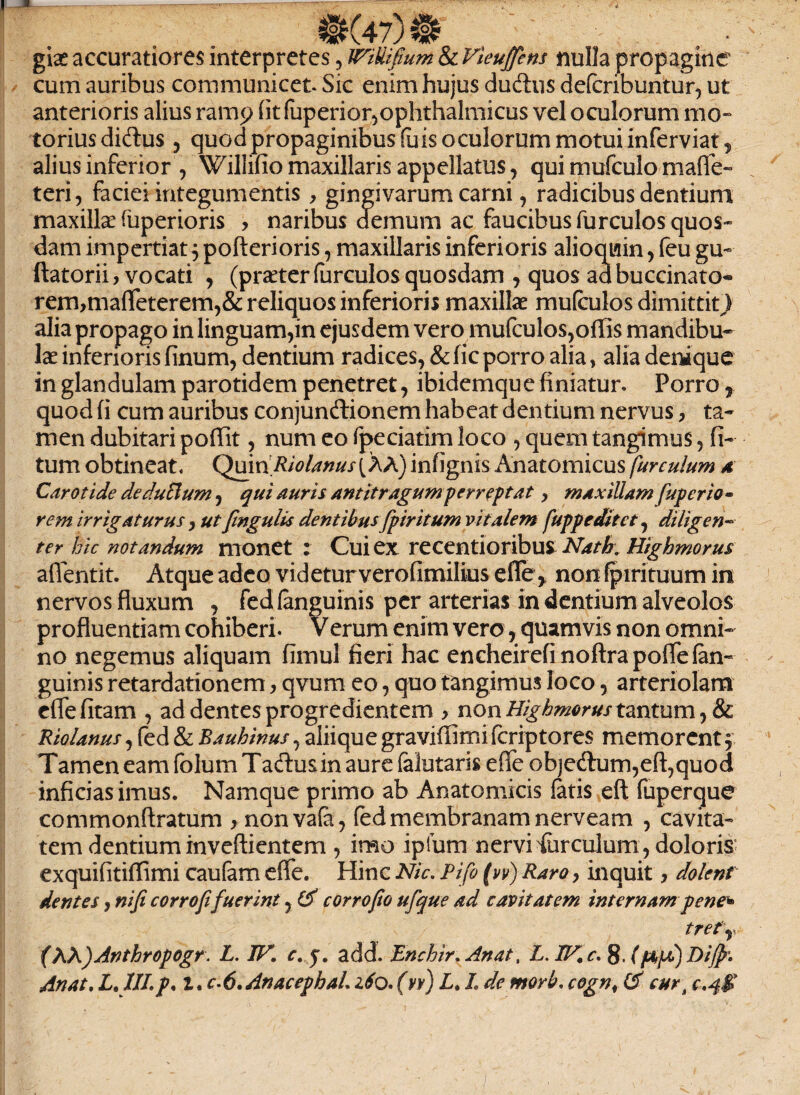 @(47)® • ' . giae accuratiores interpretes, JTiUifium & Vieujfem nulla propagine cum auribus communicet. Sic enim hujus du&us defcribuntur, ut anterioris alius ramp (it fuperior,ophthalmicus vel oculorum mo- torius diftus, quod propaginibus fuis oculorum motui inferviat, alius inferior , Willifio maxillaris appellatus, qui mufculo malfe- teri, faciei integumentis, gingivarum carni, radicibus dentium maxillae fuperioris > naribus demum ac faucibus furculos quos¬ dam impertiat^ pofterioris, maxillaris inferioris alioquin , feu gu- ftatorii, vocati , (praeter farculos quosdam , quos ad buccinato- rem>maffeterem,&reliquos inferioris maxillae mufeulos dimittit) alia propago in linguam,in ejusdem vero mufeulos,offis mandibu¬ lae inferioris finum, dentium radices, & fic porro alia, alia denique in glandulam parotidem penetret, ibidemque finiatur. Porro r quod (i cum auribus conjunctionem habeat dentium nervus, ta¬ men dubitari poflit, num eo fpeciatim loco , quem tangimus, fi- tum obtineat. Quiri RiolanusfiX) infignis Anatomicus fur culum 4 Carotide deducium, qui auris antitragum perreptat > maxillam fup er io- rem irrigaturus, ut fmgulis dentibus fpir itum vitalem fuppeditct 7 diligen¬ ter hic notandum monet : Cui ex recentioribus Nath. Highmorus affentit. Atque adeo videturverofimilius effe > non (pirituum in nervos fluxum , fed (anguinis per arterias in dentium alveolos profluentiam cohiberi. Verum enim vero, quamvis non omni¬ no negemus aliquam fimul fieri hac encheirefinoftrapofle (an¬ guinis retardationem, qvum eo, quo tangimus loco, arteriolam effefitam , ad dentes progredientem > non Highmorus tantum, & Riolanus, fed & Bauhinus, aliique gravifiimi fcriptores memorent , Tamen eam folum Tadusin aure (alutaris effe ob)eCtum,efl:,quod inficias imus. Namque primo ab Anatomicis fatis eft fuperque commonftratum , nonvafa, (ed membranam nerveam , cavita¬ tem dentium inveftientem , imo ipfum nervi torculum, doloris’ exquifitiflimi cautam effe. Hinc Nic. Pifo (w) Raro, inquit, dolent dentes, nifi corrofe fuerint, & corrofio ufque ad cavitatem internam pene* trefr (XK)Anthropogr. L. IV. e. add. Enchir. Anat, L. IV. c. 8, (ftjA) Difp. Anat. L.1ILp. l.c.6.AnacephaL 160.(vv) L, L de morb. cogn\ & cur10.4$ )