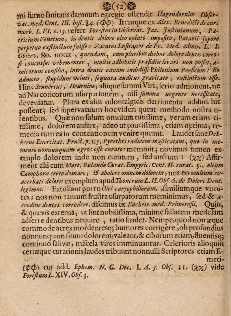 mi forno fanitatis damnum egregie oftendit Hagendornm* obfer- vat. mecL Cent, IIL hift. g*. (<p(p) Itemque ex Bene Mi de 'cur e worb. L.VI. c. refert Foreftus in Obfervat. Jac. Ju/linidnnm, P4- tvicium Venetum y indentis dolore oleo opiato imp&fito y V at avii fopore perpetuo exftinVtum fuijfe : Zacutus Luftta&us de Pr. Med. admir. L. L Qbferv. 8®» notat , quendani, cum pluribus diebus dolore dentis corro^ fi concusfm vehementer , multis adhibitis prafidiis levari non pojfet^a- mi eorum confilio, /V*/r4 dentis cavum in di difje Vhilonhim Perficum: Eo ddmoto , ftupidum Delati y fequuta auditus gravitate y exftinUum ejfe* Hinc Sennertusy HeUrnim^ alii que fummi Viri, ferio admonent, ne ad Narcoticorum ufurpationem , nifi fumma urgente necefitate* deveniatur. Plura ex aliis odontalgicis detrimenta adduci hic poffent , fed fapervacuum hoc videri queat methodo noftra ti~ tentibus. Quaenonfolum omnium tutiffime, verum etiam ci- tiffime, dolorem aufert, adeo ut pauciffima, etiam optima, re¬ media cum ea in contentionem venire queant. Laudet (antDek- kerus Exercitat. Praei, p. ilj.- Pyrethri radicem mafthatam, quo in mo¬ mento mnnunquam <sgros ejfe curatos meminit, novimus tamen ex¬ emplo dolorem inde non curatum , fed auftum : (xz) Affir¬ ment alii cum Mari. Rulando Curat. Empyrie. Cent, II. curat. 3^ oleum Camphora certo domare *, & abolere omnem dolorem y nos eo multum ex¬ acerbati doloris exemplum 2epwiPfh0nerumL.II. Obf 6. de Dolore Dent. legimus. Extollant porro Olei cdryophilloruniy /imiliutnque virtu¬ tes i nos non tantumfruftraufurpatorummeminimus^ fed & 4* eredine dentes corrodere^ difeimus e»x Encheir. med. Primerofii. Quin, & qusevis externa, ut fmtnobiliffima, minime fallacem medelam adferre dentibus nequire , ratio fuadet. Nempe,quod non aeque commode acres mordentesq; humores corrigere ,ob profundius 1.! nonnunquam fitum dolorem> valeant, & dborum etiam, fhientisqj continuo falivae, mifcela vires imminuantur. Celerioris alioquiii certae que curationis<laudes tribuunt nonnulli Scriptores etiam E- meti- i&d» cut add. Ephem. N. C, Dtc. L A, 3. Obf zi, (%%) vide
