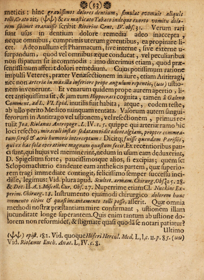 meti eis ‘ hinc gravijpmos dolores dentium, finmlac evomuit aliquis tolli,Cr.ito ait, (ya^) & f* mafticato Tabaco indequs exorto vomitu dola¬ rem fibimet evanuijfe fcribit Riverius Ceut. IF. obf 2 i. Verum rari funt ufus in dentium dolore remedia adeo inaccepta , neque omnibus, cumprimis uterum gerentibus, ea propinare li¬ cet. Adeo nullum eft Pharmacum, five interne , five externe u- furpandum, quod vel omnibus aeque conducat, vel peculiaribus: non ftipatum (it incommodis ; imo dixerimus etiam, quodprs- fentilfimum afferat dolori remedium. Cujus potiffimum ratione impulfi Veteres, praeter Vensfedtionem in aure, etiam Antitragi, nec nort Arteria in mdxilla inferiore prope angulum repentis, (ueo) ultio¬ nem invenerunt. Et venarum quidem prope aurem apertio , li¬ cet antiquiffima fit , &jam tum Hippocrati cognita, tamen ci Galena Comment.adL. FI. Epici inutilis fuit habita, atque, eodem terte, ab ullo perito Medico nunquam tentata. Vaforum autem (angui¬ ferorum in Antitrago vel ultionem, vel reledlionem , primusre- tulit Joa. Rielanus Antropogr. £. IV. r. j. quippe qui arteris ramo hic loci relecto, miraculi inflat fedatamvidit 0 dentalgiam, propter commea¬ tumferofitf acris humoris interceptum: Dicitq -,fuiffc quendam Pari fis, qui ex hac fola operatione magnum quxflum fecit,Ex recentioribus pau¬ ci funt,qui hujus vel meminerint,nedum in ufum eam deduxerint, D. Spigelium forte, pauciffimosque alios, fi excipias; quem fc: Sclopomachasrio candente eam antheMcis partem, qus fuperio- rem tragi immediate contingit, feliciffimo femper fuccelminci- diffe, legimus: Vid. plura apud. Scultet. armant. Chirurg.Obfh5.28. & Dec.ll-A. i.Mifcell, Cur, Obf. 27. Nuperrime etiamCl. Nuckius Ex~ perim. Chirurg. ig. Inftrumento ejusmodi chirurgico dolorem hunc momento citius d quafi incani amento tolli po/fe, alferit. QuS omnia methodinoltrac praedandam mire confirmant , ultionem illam jucunditate longe fupCrantem.Quis enim tantum ab uftione do¬ lorem non reformidet, & Itigmate quafi quoda (enotari patiatur? . , Ultimo <‘44') ePfi- 'Ii- Vid. quoqmHoferiHercH?. Med. L. 1/. u.r, Sf. (coeo)