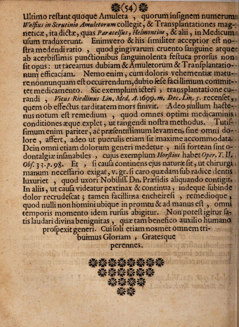 #(54) m . r Ultimo reftant qlioque Amuleta , quorum mfignem numerum Wblfius in Scrutinio Amuletorum collegit, & Transplantationes mag- ncticae, ita/liftae, quas Paracelfus, Helmontm, & alii, inMedicum ufum traduxerunt. Enimvero & his fimiliter acceptior eft no- ftra medAndi ratio , quod gingivarum cruento (anguine atque ab acerbiffimis pundionibus fanguinolenta feftuca prorlus non fit opus: ut taceamus dubiam & Amuletorum & Tranfplantatio- num efficaciam. Nemo enim, cum doloris vehementiae matu¬ re nonnunquam eft occurrendum,dubio fefe facillimum commit- • tct medicamento. Sic exemplum icteri , transplantatione cu¬ randi , Vitus Riedlinus Lin, Med. A. 16pp. m, Dec. Lir^. f. recenfet, quem ob effectus tarditatem mors finivit. Adeo nullum hadte- nus notum eft remedium , quod omnes optimi medicaminis.> conditiones aeque explet, ut tangendi noftra methodus. Tutif- fimumenim pariter, ac praefentiffimum levamen, fine omni do¬ lore , affert, adeo ut puerulis etiam fit maxime accommodata. Dein omni etiam dolorum generi medetur , nifi fortean fint o- dontalgiae infanabiies , cujus exemplum Horftius habet Opcr. T. IJ. Obf. 3 5 .p. 98. Et , fi caufa continens ejus naturae fit, ut chirurgi manum neceffario exigat, v. gr. fi caro quaedam (iib radice dentis luxuriet , quod uxori Nobiliff Dn.Prtefidis aliquando contigit. In aliis, ut caufa videatur pextinax & continua, indeque (ubinde dolor recrudefcat 3 tamen facillima encheirefi , remedioque , quod nulli non homini ubique in promtu & ad manus eft , omni temporis momento idem rurfus abigitur. .Non poteft igitur la¬ tis laudari divina benignitas , quae tam benefico auxili o humano prolpexit generi. Cui foli etiam nosmet omnem tri¬ buimus Gloriam > Gratesque J perennes.