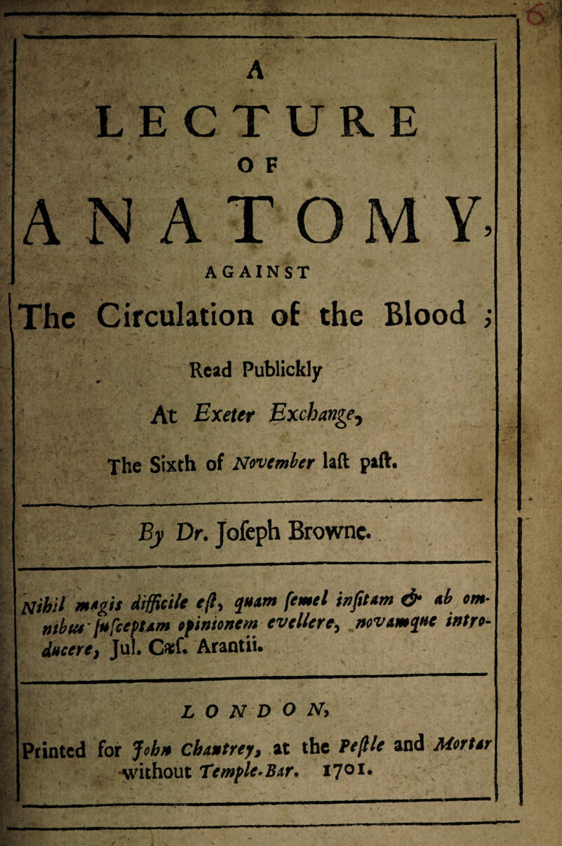 I... . ., _____ r —— ■■■II ■■ m I- ,1.1 . - - - A LECTURE O F ANATOMY. AGAINST The Circulation oE the Blood ; Read Publickly At Exeter Exchange^ The Sixth of November laft paft. If I » . ' T 7 By Dr. Jofeph Browne. Nihil m»gis difficile ejl, quam femel iufttem & eb om- uibta fufcepUm efinionem evtUere^ wvamjfte intro- ducerC) Jul. Cfef. Arantii. LONDON, Ptinted for Johio chawtrey, at the Fe^le and Mertsr ■without Temfle.Bir, fjoi.