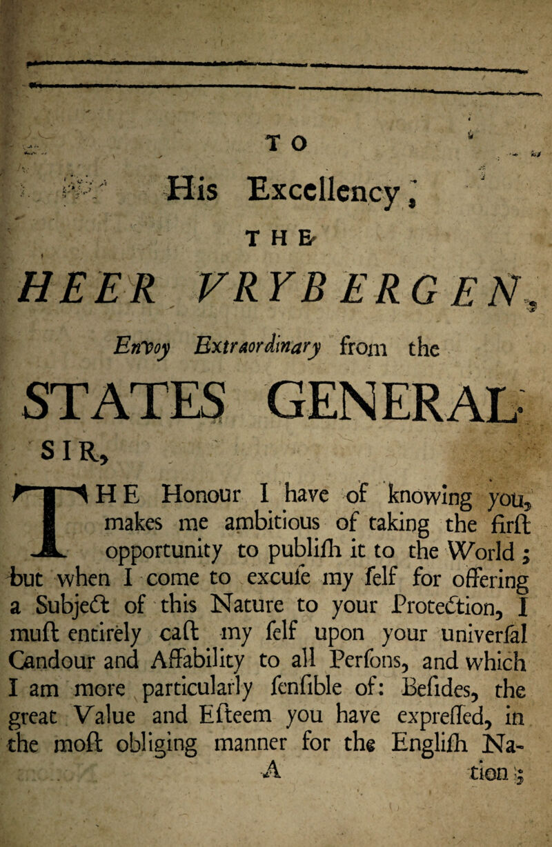 I r H Er HEER VRYB ERG EN, EnDoy Extraordinary from the SIR, The Honour 1 have of knowing you, makes me ambitious of taking the firft opportunity to publifh it to the World ; i)ut when I come to excufe my felf for offering a Subjedt of this Nature to your J?rotedtion, I mull: entirely call my fclf upon your univerlal Candour and Affability to all Perfons, and which I am more particularly fenfible of: Befides, the great Value and Efteem you have expreffed, in the moft obliging manner for the Englifh IsTa- A tion