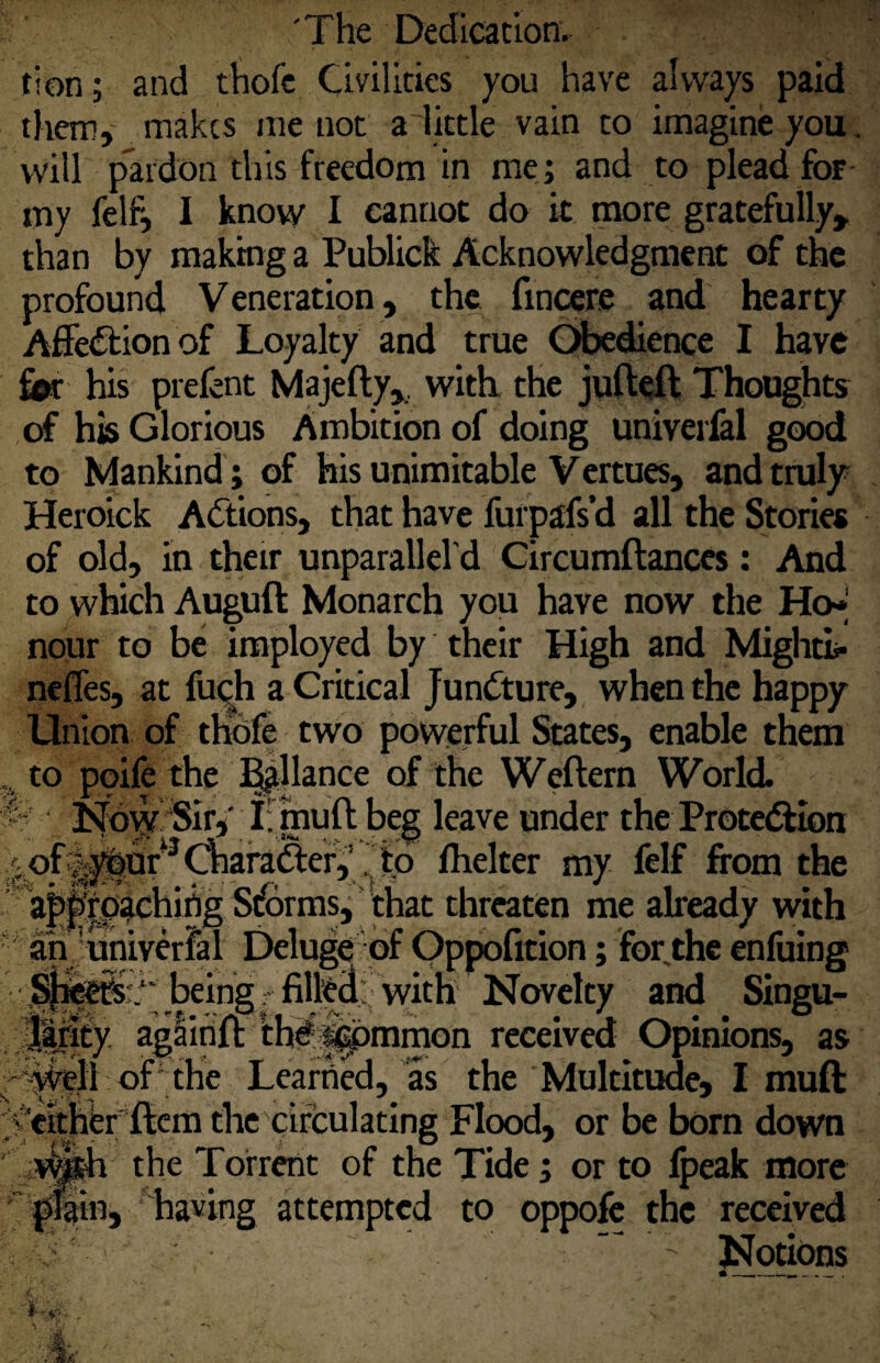 tion; and thofc Civilities you have always paid them, makes me not a little vain to imagine you. will pardon this freedom in me ; and to plead for my felf, I know I cannot do it more gratefully, than by making a Publick Acknowledgment of the profound Veneration, the fincere and hearty Afietftionof Loyalty and true Gibedience I have his prefent Majefty,, with the jufteft Thoughts of his Glorious Ambition of doing univeifal good to Mankind ; of his unimitable Vertues, and truly Heroick Actions, that have furpafs’d all the Stories of old, in their unparallel d Circumftances: And to which Auguft Monarch you have now the Ho>* nour to be iraployed by their High and Mightii- neffes, at fuQh a Critical Juncture, when the happy Union of thdfe two powerful States, enable them to poife the i^llance of the Weftern World ^ J^d^'Sir,' I: muft beg leave under the Proteftion /;of|^Ur^^afaftef,’Ihelter my felf from the lapfep^chifig Storms, that threaten me already with an'uhiverfal Delug^ of Oppofition; for the enfuing being ? fil|edi; with Novelty and Singu¬ lis agaihft Ih^^mmon received Opinions, as of The Learned, as the Multitude, I muft •I .; ‘ ^ - -.v ‘ ^ ^ either ftem the circulating Flood, or be born down the Torrent of the Tide ; or to 4>eak more *^|in, having attempted to oppofc the received Notions