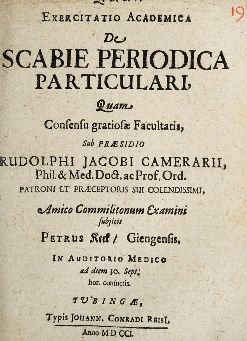 Exercitatio Academica PARTICULARI. ■ \ uanu Confenfu gratiof* Facultatis, 1 * ' ) ' . , Sub PR&SW10 RUDOLPHI JAGOBI CAMERARII, Phil. Sc Med. Do£h ac Prof, Ord. PATRONI ET PRAECEPTORIS SUI COLENDISSIMI, ■x/ eAmico Commilitonum Examini fubjkit Petrus j?eef / Gieogcnfis, A > In Auditorio Medico ad dum }o. Septi i fcor. conluetis. TV 'B 1 N G M, Typis JOHANN. CONRADI Rfilsl, Anno M D CGI s L .