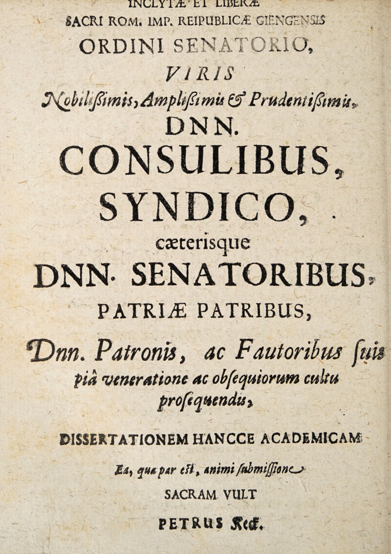 IJNULYiA, ti L115UV/fc. •SACRI ROM. IMP. REIPUBL1CAB GlENGcNSlS 1 ; '■ ■ . - vr- : ; ■. ORDINI. SENATOR' ^(obdifaimih Amplifatmu & Frudem i famis DNN. 9 caecerisque DNN* SENATORIBUS, PATRIAS patribus, fDnn. Patronis, ac Fautoribus fem pia veneratione ac obfecjuiomm cultu DISSERTATIONEM HANCCE ACADEMICAM quupar di , ammt fttbmijjlonc^ SACRAM VULT PETRUS Stlt, l