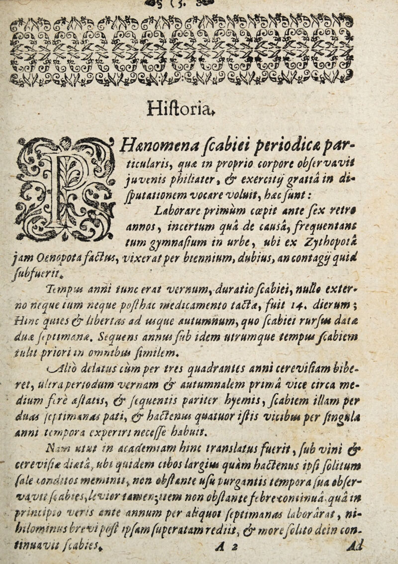 <.5' H&nomtna fcabiei periodica par- titularis, qua in proprio torpore obftrvavii j» venit philtater, & exerciti/ grana m di* [putationem voture voluit, hacfknt: Laborare primum coepit ante fex rttr» annos, intertum qua de tausa, frequentans tum gymnafium in urbe, ubi ex Zythopotk jam Oenopotafattus, vixerat per biennium, dubius, an contagi/quid fubfuerit* ' , Temptes anni tunc erat vernum, duratio fcabiei, nudo exter* no neque tum neque poflhat medicamento tafta, fuit 14♦ dierum % Hsnc quies & libertas ad usque autumnum, quo fcabiei rurfm data da a fptmana, Sequens annus fib idem utrum que tempus fcabiei» tulit priori m omnibus fimikm, indito delatus tum per tres quadrantes anni ttreviftam bibe¬ ret, ultra periodum vernam & autumnalem prima vite circa me¬ dium f re ajiatis, & [equentis pariter hyemis, ftabtem illam per duas (cftimanas pati, & haflenus quatuor iftis vitibus per ftngnU anni tempora experiri neceffe habuit. - ■ Nam utut m at ademtam hmc translatus fuerit,fub vini & eerevifia iiatk, ubi quidem ctbos largi ut quam hattems tofi [blitum (ale conditos meminitnon obflante uft purgantis tempora fua obfer- vavu fc abtes, levior tamen •piem non obfantefbreeomwua qua t» principio veris ante annum per aliquot (tpttmanas Libor arat, ni- hilombws brtvipefl >pfam fuperatam rediit, & more felito dein con¬ tinuavit (abiest A z Ai