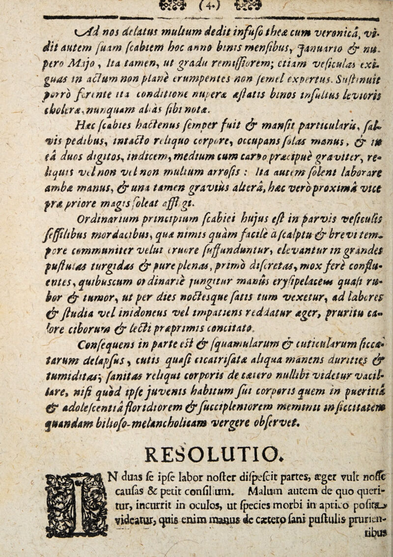 nos delatus multum dedit infufo thex cum vtronicd, vi¬ dit autem fuam (cabum hoc anno binis menfibus, Januario & mt. fero Majo, Ita tamen, ut gradu remtfjturtm; etiam ve ficulas exi¬ guas m aclum non plani erumpentes non fernei expertus. Sujhnuit porro fennte ua conditione nupera a fatis bmos tnfidtus levioris choltrx, nunquam alis (tbinotx. Hac (abies hactenus fernptr fuit & manfit particularis, fal* vis pedibus, intacto reliquo corpore, occupans [olas manus, & m (4 duos digitos, indicem, medium tum carto prxtipue graviter, re* hqun vtlnon vt l non multum arrofts: Ita aucem [olent laborare ambo, manus, &um tamen gravius altera, hac vtrbproxtmk vice fra priore magis [oleat afft gt. Ordinarium principium fubiei hujus tf in parvis ve ficulis feffiltbus mordacibus, qua nimis quam facili afealptu & brevi tem¬ pore communiter velut irmre [«f unduntur, elevantur m grandes pufluias turgidas & pure plenas, primo di feret as, mox feri confit* entes, qu/buscum ordinarii pungitur m antis erydpelacem quajt ru¬ bor & tumor, ut per dies noctesque fatis tum vexetur, ad taberes & ftudia vd intdoneus vel tmpaaens reddatur ager, pruritu ea» tore ctborum & tefti praprtmis comitato. Cenfequens in parte esi & /quantularum (jr cuticularum (tua* tarum delapfis, cutts quafi acatrifat* aliqua manens durities & tumiditas', (anttas reliqui corporis de exiero mtttbi videtur vacil¬ lare, mfi quod tpf e juvents habitum fui corporis quem in puer ittk & adole Icentia for tdi orem (frfucciplentortm memtntt mfiattatm amandam biliofo- melancholicam vergere obfervet. RESOLUTIO. N duas fe iple labor noder dilpelcit partes, ffger vult nofle llrPj caulas & petit con lilium. Malum autem de quo queri* lilii lur» incurrit in oculos, ut Ipecics morbi in aprico pofitsu* Jp|p if|^| videatur, quis enim manus ic extero fani pullulis grurien*