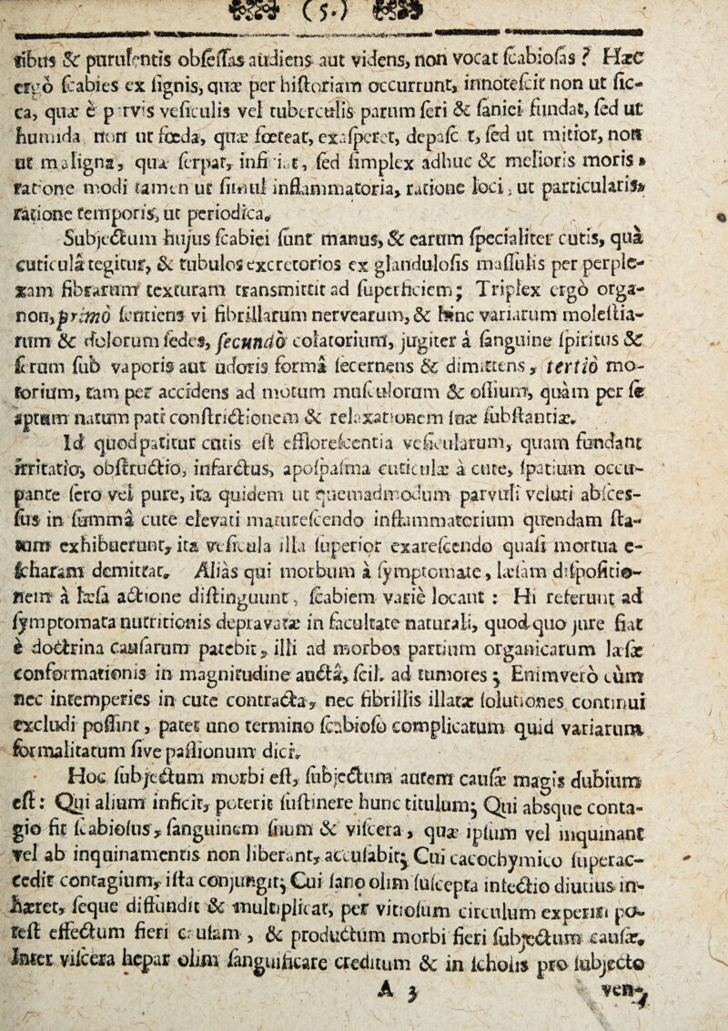 ' (5.) tibits Sr purulentis obfeiTas audiens aut videns* non vocat feabiofes ? HarC cieo fcabies ex lignis, qnx per hiftoriam occurrunt* innorefeit non ut fio ca, quae e p rvis veficulis vel ruber adis parum (eri & (aniei fundat, fed ut fiumida non ut foeda, qiras foeteat, exalperet, dcpafc t, fed ut mitior* non ut maligna* qua ferpafy infi i t, fed fimplex adhuc & melioris moris » ratone modi tamen ut fimul inflammatoria* ratione loci, ut particularis» ratione temporis; ut periodica* Subjcdtum hujus feabiei funt manus* & earum jfpecialitcr cutis, qua cuticula: tegitur* & tubulos excretorios ex glandulofis mallulis per perple¬ xam fibrarum texturam transmittit ad fuperheiem; Triplex ergo orga- nonfencieni vi fibrillarum nerveamm, & hinc vanarum moleftia- mm & dolorum (edes, fecundo colatoriuni* jugiter a (anguine Ipiritus & ferum fub vaporis aut udoris forma lecemens & dimittens* tertio mo¬ torium, tam per accidens ad motum madidorum 5c odium, quam per fe tptum natum pati: conftriddonem & relaxationem luar fob flandas* Id quod patitur catis eft efFlorelcentia ve ficularum, quam fundant irritatio, obltrudio, infarbfus, apolpafrna cuticulas a cute, (patlum occu¬ pante fero vel pure, ita quidem ut quemadmodum parvuli velutj abices- fus* in fetnma cute elevari nmturefeendo in dum materium qirendam da¬ ni m exhibuerunt* ita veficula illa (aperior exarefecndo quali mortua e~ itharam demittar* Alias qui morbum i fy rapto mate, Udam depolitio¬ nem a fccfa abrione diftinguunt, feabiern varie locant : Hi referunt ad (ymptomaranutritionis depravatie in facultate naturali, quodquo jure fiat i dodrrina caufarum patebit *.illi ad morbos partium organicarum Ufo conformationis in magnitudine au£ta* feiL ad tumores $ Enimvero cum nec intemperies in cure contrada* nec fibrillis illatas (olutiones continui excludi poflint, pacer uno termino fabiofo complicatum qmd variarum for malitatum five paflionum diciv Hoc (ubjeitum morbi eft, (ubjedum autem cauffe magis dubium eff: Qui alium inficit* poterit (iiftinere hunc titulum^ Qui absque conta¬ gio fit Icabiefus * (anguinem fiium & vilcera, qua* ipfum vel inquinant vel ab inquinamentis non liberant* acculabit^ Cui caeocbymico luperac- cedir contagium* ifta conjimgitpCui (ano olim fufeepta inte&io diuuus m- iiasret* feque diffundit & ■multiplicat; pet vitiolum circulum experiri po« tefi: effebfum fieri cr ufam , & produdhim morbi fieri ftbje&um caufar* Inter vilcera hepar olim /angmftcare creditum & in ichoiis pro lubjecto A } i- ven^
