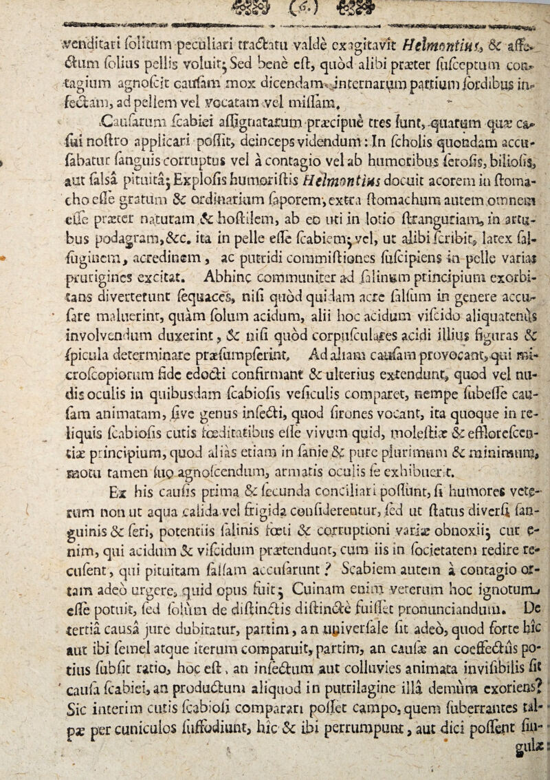 venditari lolitum peculiari tranatu valde exagitavit HtlntQntiuu & affe &mn folias pellis voluit* Sed bene cfl:, quod alibi pmer (ufoepmm cott- tagium agnofoit catffim mox dicendam , internarum partiam ibrdibus ii> feclam, ad pellem vel vocatam vel millam, ** - : .Caufimm foabiei affignatamm praecipue tres fent, quarum q.U£ futi noftro applicari poflit, deinceps videndum: In fcholis quondam accu- fabatur fanguis corruptus vel a contagio vel ab humoribus ferofis, biiiofis, aut falsa pituitaj Explofis humoriftis Hdmnntms docuit acorem in ftoma- choefle gratum Sc ordinarium faporem-, extea flomachura autem omnem eUe pister naturam ,Sc hoftilem, ab eo uti in lotio ftrangurianx» in artu¬ bus podagram,&c. ita in pelle ede foabiem* vel, ut alibi feribit* latex fij- foigincm* acredinem, ac putridi coramifliones fixfcipiens in pelle varias prurigines excitat. Abhinc communiter ad falin^m principium exorbi¬ tans diverterunt foquaccs, nili quod quidam acre filium in genere accu^ fare maluerint, quam fo>Ium acidum, alii hoc acidum vifeido aliquatenus involvendum duxerint , Sc uifi quod corptifoulaces acidi illius figuras & fpicula determinare prafumpferinfo Ad aliam catsfim provocant* qui rrd- crofcopiomm fide edodi confirmant & ulterius extendunt* quod vel nu¬ dis oculis in quibusdam foabiofis veficulis comparet, nempe (ubefle cau- fam animatam, fove genus infedi, quod firones vocant, ita quoque in re¬ liquis foabiofis cutis foeditatibus eile vivum quid, moleftix & efflotefoea- lix principium,quod alias etiam in fanie & pure plurimum & minirmirn, motu tamen luo agnofoendum, armatis oculis fe exhibuerit. Ex his caulis prima & fecunda conciliari podiint, fi humores vete¬ rum non ut aqua calida vei frigida, confiderentur, ied ut (latus diverfi (an¬ guinis & feri, potentiis lilinis foeti & corruptioni variae obnoxii^ cur e- nim, qui acidum Sc vifoidum protendunt, cum iis in (ocietatem redire re- cufent, qui pituitam fidam accuiarunt ? Scabiem autem a contagio or¬ tam adeo urgere, quid opus fiiit . Cuinam enim veterum hoc ignotunu efle potuit, fed foltim de diftindis diftinde fuiflkt pronunciandunn De rertia causa jure dubitatur, partim, an upiverfaie fit adeo, quod forte hic aut ibi femel atque iterum comparuit, partim, an caute an coeffe61:us po¬ tius fubfic ratio* hoc eft, an infodum aut colluvies animata invifibilis fi? ' caufi fcabiei,an produdum aliquod in putrilagine illa demum exoriens? Sic interim cutis fabio.fi comparari pollet campo, quem fuberrantes tai* px per cuniculos (affodiunt, hic Sc ibi perrumpunt, aut dici polfejnr fin-