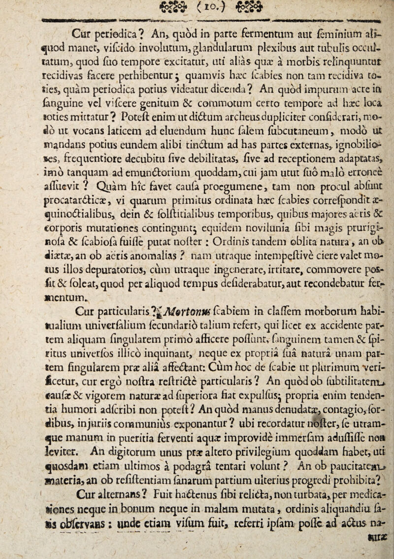 (*oA Cur periodica? An, quod in parte fermentum aut feminium ali¬ quod manet, vifcido involutum, glandularum plexibus aut tubulis occule fatum, quod fao tempore excitatur, uti alias quae a morbis relinquuntur recidivas facere perhibentur j quamvis ha*c icabies non tam recidiva to~ fies, quam periodica potius videatur dicenda? An quod impurum acre in (anguine vel vifcere genitum & commotum certo tempore ad hxc loca toties mittatur? Poteft enim ut diftum archeusdupliciter confiderari, mo¬ do ut vocans laticem ad eluendum hunc falem fubcutaneum, modo ut mandans potius eundem alibi tin&um ad has partes externas,, ignobilio- »es, frequentiore decubitu five debilitatas, five ad receptionem adaptatas,, » imo tanquam ad emunctorium quoddam, cui jam utut fiiomalo erronee afliievit ? Quam htc favet caufa proegumene, tam non procul abfixnt procatardlicse, vi quarum primitus ordinata hxc fcabies correfponditx- quinodialibus, dein Sc fclftkialibus temporibus, quibus majores aeris & corporis mutationes contingunt^ equidem noviiunia fibi magis prurigl- nola & fcabiofa fuifle putat noder ; Ordinis tandem oblita natura, an ob dixtx,an ob aeris anomalias ? nam utraque intempeftive ciere valet mo¬ tus illos depuratorios, cum utraque ingenerare, irritare, commovere po&- jfit& (oleat, quod per aliquod tempus deliderabatur,aut recondebatur fetr mentum^ ' Cur particularis ?|A/©rfa?/j^(cabiem in claftem morborum habi¬ tualium univerfalium (ecundario talium refert, qui licet ex accidente par¬ tem aliquam lingularem primo afficere poliunt, fanguinem tamen &fpi- ritus univerfos illico inquinant, neque ex propria fua naturi unam par¬ tem fingularem prae alii affedant: Cum hoc de fcabie ut plurimum ceri¬ ficetur, cur ergo noftra reftri&c particularis? An qubdob {iibtiiitateiru faufie & vigorem naturx ad fuperiora fiat expulfusj propria enim tenden¬ tia humori adfcribi non poteft? An quod manus denudata, contagio, (or¬ dibus, injuriis communius exponantur ? ubi recordatur nbfter, (e ucram- que manum in pueritia ferventi aqua: improvide immerfam aduffifle nom leviter. An digitorum unus prx altero privilegium quoddam habet, uti quosdam etiam ultimos a podagra tentari volunt ? An ob paucitatem^ materia, an ob refiftentiam (anarum partium ulterius progredi prohibita? Cur alternans? Fuit ha&cnus fibi relida, non turbata,per medica¬ tiones. neque in bonum neque in malum mutata, ordinis aliquaftdiu fa¬ lis oMcrvaas ; unde etiam viffim fuit, referri ipfam pofte ad a&us na- - miae j