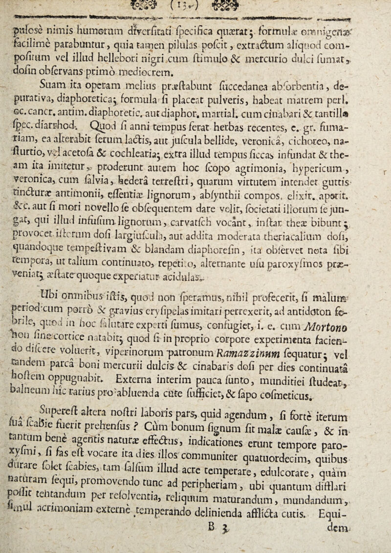 (!3/ Sgsmmfa-T fWWSM» -:3B8 pulcse nimis humoritm dtVcrfitad (pecifica quadrat}, formula omnigena facilime parabuntur , quia tamen pilulas pofcit, extraedum aliquod com- pofirum vel illud hellebori nigri cum ftimulo & mercurio dulci (umat* dofin obfervans primo mediocrem. Suam ita operam melius proflabunt fuccedanea abfbrbentia, de- purativa, diaphoretica^ formula fi placeat pulveris, habeat matrem peri, ©c.cancr, antim, diaphoretic. atitdiaphor. martial. cum cinabari & tantilla Cpcc, dfarrfiod. Quod fi annr tempus ferat herbas recentes, e. gr. furna¬ riam, ea alterabit ferum la£Hs, aut jufcula bellide, veronica, cichoreo, na- fiurtio, acetola & cochlearia- extra illud tempus ficcas infundat & the- am ita imitetur y proderunt autem hoc (copo agrimonia, hypericum, veronica, cum (aivia, hedera terreflri, quarum virtutem intendet guttis* tinbtunr an limonii, effentia? lignorum , abfynthii compos, elixir. ap&rit. &c. aut fi mori novello (e oblequentem dare velit, (bcietati iliorum le jun¬ gat, qui illud inmfiim lignorum, carvatlch vocant,/indar thex bibunt^ provocet, ii lorum dofi largiiricula, aut addita moderata theriacalium dofi, quandoque tempeftivam & blandam diaphorefin, ita obfervet nota libi tempora, ut talium continuato, repetiio, alternante u(u paroxyfmos prse- veniat^ a-ftatequoque experiatur acidula^ Ubi omnibus idis, quod non (peraltius, nihil profecerit, fi malum penod ctim porro sSc gravius eryfipelas imitari perrexerit, ad antiddton fo- onle, quod m hoc (alutare experti fumus, confugiet, i. e, cum Alortono non fine cortice natabit^ quod fi in proprio corpore experimenta facien¬ do didere vok^ viperinorum ~pMonum Ramazzinnm fequaturi vel rjandem parca boni mercurii dulcis & cinabaris dofi per dies continuata hofiem oppugnabit, Externa interim pauca (iinto, munditiei lludeat* balneum me rarius pro-abluenda cute fufficiet, & (apo cojfmeticus. »,5'Pf^ dtcr,a noratl laboris Pars> ^uid agendum, ii for/ iterum i a jtabie fuerit prehenfus f Cum bonum fignum fit mala: caufie, & m tantum bene agentis natur* effedus, indicationes erunt tempore paro- V°Care igdfes >|!°s communiter quatuordecim, quibus a e Ciet foabies, tam fa fu m illud acre temperare, edulcorare, quam naturam feqm, promovendo tunc ad peripheriam, ubi quantum difflari e , tentan Llm per relolventia, reliquum maturandum, mundandum,, mUl acriinomam externe temperando definienda afflfota cutis. Equi- B % dem.