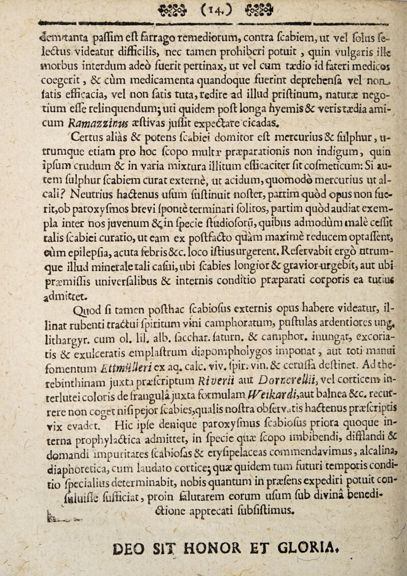 «fewmnta paffim eft farrago remediorum, contra fcabiem,ut vel Iblusfe- lectus videatur difficilis, nec tamen prohiberi potuit, quin vulgaris ille morbus interdum adeo fuerit pertinax, ut vel cum tardio id fateri medicos coegerit, & cum medicamenta quandoque fuerint deprehenfa vel non_, latis efficacia, vel non latis tuta,redire ad illud priftinum, natura; nego¬ tium eXIe relinquendum juti quidem poft longa hyemis & veristxdia ami¬ cum Ramazzinus reffivas juffit expedare cicadas. Certus alias & potens fcabiei domitor efl mercurius & &lphur,u- trumque etiam pro hoc fcopo miiltr prxparationis non indigum, quin ipfum crudum & in varia mixrura illitum efficaciter fit cofmeticum: Si au¬ tem fulphur fcabiem curat externe, ut acidum, quomodo mercurius ut al- cali? Neutrius hadenus ulum fnflinuit noller, partimquod opusnon fue¬ rit, ob paroxy finos brevi (ponte terminari lolitos, partim quod audiat exem¬ pla inter nos juvenum &,in fpecie fludioforu, quibus admodum male ceilit talis fcabiei curatio, ut eam ex poftfado quam maxime reducem optafifent, eum epilepfia, acuta febris &c. loco illius urgerent. Refervabit ergo ntrum- que illud minerale tali calui, ubi fcabies longior & gtavior-urgebit, aut ubi prxmiffis univerfalibus & internis conditio prxparati corporis ea tutius admittet. Quod fi tamen polthac fcabiofiis externis opus habere videatur, il¬ linat rubenti tradui fpiritum vini camphoratum, pullulas ardentiores ung, lithargyr. cum ol. lil. alb. facchar. laturn. & camphor. inungar, excoria¬ tis &exulceratis cmplailrum diapomphoiygos imponat, aut toti manui fomentum EttmUlierlex aq. caic. viv. fpir. vin. & cerulfa dellinet. Ad the- rebinthinam juxta praricriptum River ii aut DoucreUii,vd corticem in- terhiteicoloris de Irangulajuxta formulam rtjturr/i, aut oalnca 6cc. ttcut- rcre non cc^et nifi peior fcabies,qualis nollra obfetv..tis hadenus prxkripns vix evadct.° Hic ipfe denique paroxyfmus fcabiofus priora quoque in¬ terna prophylsdica admittet, in fpecic qua; fcopo imbibendi, difflandi & domandi impuritates fcabiofas& etyfipelaceas commendavimus, alcalma, diaphoretica, cum laudato cotticej quae quidem tum futuri temporis condi¬ tio fpeciatius determinabit, nobis quantum in pnefens expediri potuit ccn- fijiuifis fufficiat, proin filutarem eorum ufum fub divina benedi- -, dione apprecati fubfiflimus. c DEO SiT HONOR ET GLORIA»